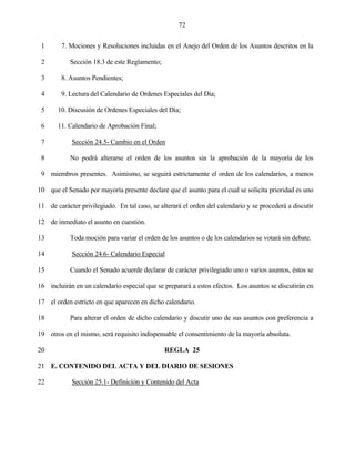 72


 1      7. Mociones y Resoluciones incluidas en el Anejo del Orden de los Asuntos descritos en la

 2          Sección 18.3 de este Reglamento;

 3      8. Asuntos Pendientes;

 4      9. Lectura del Calendario de Ordenes Especiales del Día;

 5     10. Discusión de Ordenes Especiales del Día;

 6     11. Calendario de Aprobación Final;

 7          Sección 24.5- Cambio en el Orden

 8          No podrá alterarse el orden de los asuntos sin la aprobación de la mayoría de los

 9 miembros presentes. Asimismo, se seguirá estrictamente el orden de los calendarios, a menos

10 que el Senado por mayoría presente declare que el asunto para el cual se solicita prioridad es uno

11 de carácter privilegiado. En tal caso, se alterará el orden del calendario y se procederá a discutir

12 de inmediato el asunto en cuestión.

13          Toda moción para variar el orden de los asuntos o de los calendarios se votará sin debate.

14          Sección 24.6- Calendario Especial

15          Cuando el Senado acuerde declarar de carácter privilegiado uno o varios asuntos, éstos se

16 incluirán en un calendario especial que se preparará a estos efectos. Los asuntos se discutirán en

17 el orden estricto en que aparecen en dicho calendario.

18          Para alterar el orden de dicho calendario y discutir uno de sus asuntos con preferencia a

19 otros en el mismo, será requisito indispensable el consentimiento de la mayoría absoluta.

20                                             REGLA 25

21 E. CONTENIDO DEL ACTA Y DEL DIARIO DE SESIONES

22          Sección 25.1- Definición y Contenido del Acta
 