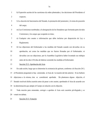 74


 1      k) Expresión sucinta de las cuestiones de orden planteadas y las decisiones del Presidente al

 2          respecto;

 3      l) La elección de funcionarios del Senado, la prestación del juramento y la toma de posesión

 4          del cargo;

 5      m) Las Comisiones nombradas y la designación de los Senadores que formarán parte de tales

 6          Comisiones y los cargos que ocuparán en éstas;

 7      n) Cualquier otro asunto o información que deba incluirse por disposición de Ley o

 8          Reglamento;

 9      ñ) Las objeciones del Gobernador a las medidas del Senado cuando son devueltas sin su

10          aprobación, así como las medidas que no fueron firmadas por el Gobernador, ni

11          devueltas con sus objeciones, por la Asamblea Legislativa haber levantado sus trabajos

12          antes de los diez (10) días de haberse sometido las medidas al Gobernador.

13          Sección 25.2- Aprobación del Acta

14      En cada sesión, luego que se determine la existencia de quórum, conforme a la Sección 24.3,

15 el Presidente preguntará si hay enmiendas al Acta de la reunión del día anterior. Si no hubiere

16 objeciones a la misma, ésta se considerará aprobada.          De plantearse alguna objeción, el

17 Senado resolverá dicha cuestión antes de pasar a otro asunto, aprobando el Acta de acuerdo con

18 la determinación que adopte el Cuerpo en relación con la objeción.

19      Toda moción para enmendar, corregir o aprobar el Acta será cuestión privilegiada y se

20 votará sin debate.

21          Sección 25.3- Votación
 