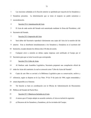 75


 1      Las mociones señaladas en la Sección anterior se aprobarán por mayoría de los Senadores y

 2 Senadoras presentes.      La determinación que se tome al respecto no podrá someterse a

 3 reconsideración.

 4          Sección 25.4- Autenticación del Acta

 5      El Acta de cada sesión del Senado será autenticada mediante la firma del Presidente y del

 6 Secretario del Senado.

 7          Sección 25.5- Impresión del Acta

 8      Será deber del Secretario reproducir diariamente una copia del Acta de la reunión del día

 9 anterior. Esta se distribuirá inmediatamente a los Senadores y Senadoras en el escritorio del

10 hemiciclo, excepto durante los últimos diez (10) días de sesión.

11      Cualquier error u omisión en dichas copias impresas será notificado al Cuerpo por el

12 Secretario para que se tome la acción que corresponda.

13          Sección 25.6- Libro de Actas

14      Al finalizar cada Asamblea Legislativa, Secretaría preparará una compilación oficial de

15 todas las Actas del cuatrienio, la cual se conocerá como "Libro de Actas del Senado".

16      Copia de este libro se enviará a la Biblioteca Legislativa para su conservación, archivo y

17 referencia, según se dispone en la Ley Núm. 59 de 19 de junio de 1964, según enmendada y

18 estará disponible en el Internet.

19      Tal función se hará en coordinación con la Oficina de Administración de Documentos

20 Públicos del Senado de Puerto Rico.

21          Sección 25.7- Materia no Incluida en el Acta

22      A menos que el Cuerpo adopte un acuerdo contrario, el Acta no incluirá lo siguiente:

23      a) Discursos de los Senadores y Senadoras y de los invitados del Cuerpo;
 