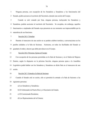 78


 1      Ninguna persona, con excepción de los Senadores y Senadoras y los funcionarios del

 2 Senado, podrá acercarse al escritorio del Secretario, durante una sesión del Cuerpo.

 3           Cuando se esté votando por lista, ninguna persona, incluyendo los Senadores y

 4 Senadoras, podrán acercarse al escritorio del Secretario. Se exceptúa, sin embargo, aquellos

 5 funcionarios o empleados del Senado cuya presencia en ese momento sea imprescindible por la

 6 naturaleza de sus funciones.

 7           Sección 26.5- Tertulias

 8      Durante el transcurso de una sesión no se podrán celebrar tertulias y conversaciones en los

 9 pasillos aledaños a la Sala de Sesiones. Asimismo, en todas las facilidades del Senado se

10 guardará el orden y decoro que debe prevalecer en el Cuerpo.

11           Sección 26.6- Personas Ajenas al Cuerpo

12      Con excepción de las personas permitidas en la Sala de Sesiones y en el Salón de Mujeres

13 Ilustres, según lo dispuesto en la próxima Sección, ninguna persona ajena a la Asamblea

14 Legislativa podrá hablar con los Senadores y Senadoras en dicha Sala en el transcurso de una

15 sesión.

16           Sección 26.7- Entrada a la Sala de Sesiones

17      Cuando el Senado esté en sesión, sólo se permitirá la entrada a la Sala de Sesiones a las

18 siguientes personas:

19         a) Los Senadores y Senadoras;

20         b) El Gobernador de Puerto Rico y el Secretario de Estado;

21         c) El Comisionado Residente;

22         d) Los Representantes de la Cámara;
 