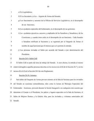 80


 1          e) Ex-Legisladores;

 2          f) El ex-Secretario y el ex – Argento de Armas del Senado;

 3          g) Los funcionarios y asesores de la Oficina de Servicios Legislativos, en el desempeño

 4              de sus funciones;

 5          h) Los ayudantes especiales del Gobernador, en el desempeño de sus gestiones;

 6          i) Los ayudantes ejecutivos, asesores y empleados de los Senadores y Senadoras y de las

 7              Comisiones, y cuando éstos estén en el desempeño de sus funciones. Cada Senador

 8              o Senadora notificará al Secretario y se registrará por el Sargento de Armas el

 9              nombre de aquel personal que él interese que se le permita la entrada;

10          j) Las personas invitadas al Salón por acuerdo del Senado o por determinación del

11              Presidente.

12           Sección 26.9- Salón Café

13       El Salón Café es parte del área de trabajo del Senado. A esos efectos, la entrada al mismo

14 estará restringida a aquellas personas descritas en los incisos (a) al (h) de la Sección 26.7 y en los

15 incisos (b) al (f) de la Sección 26.8 de este Reglamento.

16           Sección 26.10- Asientos

17       Será deber del Sargento de Armas proveer asientos en la Sala de Sesiones para los invitados

18 del Senado en ocasiones extraordinarias, tales como la lectura de Mensajes Especiales del

19 Gobernador. Asimismo, proveerá durante la Sesión Inaugural o en cualquiera otra ocasión que

20 determine el Cuerpo o el Presidente, los palcos y lugares especiales en la Sala de Sesiones, el

21 Salón de Mujeres Ilustres y la Galería Alta, para los invitados y visitantes autorizados del

22 Senado.
 