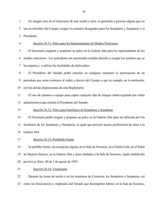 81


 1      En ningún caso en el transcurso de una sesión o acto, se permitirá a persona alguna que no

 2 sea un miembro del Cuerpo, ocupar los asientos designados para los Senadores y Senadoras y el

 3 Presidente.

 4          Sección 26.11- Palco para los Representantes de Medios Noticiosos

 5      El Secretario asignará y preparará un palco en la Galería Alta para los representantes de los

 6 medios noticiosos. Los periodistas así autorizados tendrán derecho a ocupar los asientos que se

 7 les asignen y a utilizar las facilidades de dicho palco.

 8      El Presidente del Senado podrá cancelar en cualquier momento la autorización de un

 9 periodista que actúe contrario al orden y decoro del Cuerpo o que no cumpla, en lo pertinente,

10 con las demás disposiciones de este Reglamento.

11      El uso de cámaras o equipo para captar cualquier tipo de imagen estará regulado por orden

12 administrativa que emitirá el Presidente del Senado.

13          Sección 26.12- Palco para Familiares de Senadores y Senadoras

14      El Secretario podrá asignar y preparar un palco en la Galería Alta para ser utilizado por los

15 familiares de los Senadores y Senadoras, al igual que proveer acceso preferencial de éstos a la

16 Galería Alta.

17          Sección 26.13- Prohibido Fumar

18      Se prohíbe fumar, sin excepción alguna, en la Sala de Sesiones, en el Salón Café, en el Salón

19 de Mujeres Ilustres, en la Galería Alta y áreas aledañas a la Sala de Sesiones, según establecido

20 por la Ley Núm. 40 de 3 de agosto de 1993.

21          Sección 26.14- Vestimenta

22      Durante las horas de sesión o en las reuniones de Comisión, los Senadores o Senadoras, así

23 como los funcionarios y empleados del Senado que desempeñen labores en la Sala de Sesiones,
 