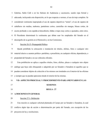 82


 1 Galerías, Salón Café o en los Salones de Audiencias y ascensores, usarán ropa formal y

 2 adecuada, incluyendo esta disposición, en lo que respecta a varones, el uso de traje completo. Se

 3 considerará vestimenta inapropiada el uso de zapatos deportivos “tennis”, el uso de zapatos de

 4 caballeros sin medias, mahones, pantalones cortos, camisillas sin mangas, blusas cortas, de

 5 escote profundo o con espalda al descubierto, faldas o trajes muy cortos o ajustados, entre otros.

 6 El Presidente determinará la vestimenta que deban usar los empleados del Senado en el

 7 desempeño de su gestión en el Hemiciclo y en las Comisiones.

 8          Sección 26.15- Propaganda Política

 9      Queda prohibida la colocación o instalación de rótulos, afiches, fotos o cualquier otro

10 material alusivo a asuntos político- partidista, o proselitista, en cualquier oficina, dependencia, o

11 propiedad del Senado o en sus vehículos oficiales.

12      Esta prohibición no aplica a aquellos rótulos, fotos, afiches, placas o cualquier otro objeto

13 análogo que haya sido obsequiado o adquirido por un Senador o Senadora ni aquellos que se

14 puedan considerar objetos de colección si los mismos son instalados en el interior de las oficinas

15 y siempre que no puedan apreciarse desde el exterior de las mismas.

16     VII- ASPECTO PROCESAL Y PROCEDIMIENTO PARLAMENTARIO EN LAS

17                                              SESIONES

18                                             REGLA 27

19 A.MOCIONES EN GENERAL

20          Sección 27.1- Definición

21      Una moción es cualquier solicitud planteada al Cuerpo por un Senador o Senadora, la cual

22 conlleva algún tipo de acción o determinación por parte del Senado, con excepción de los

23 proyectos de ley y resoluciones.
 