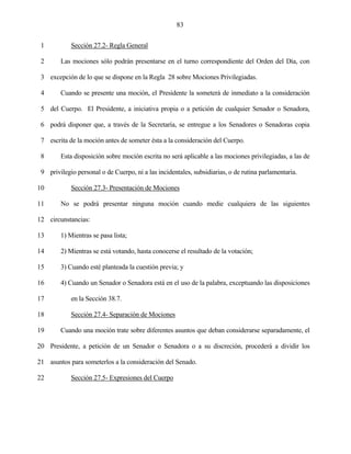 83


 1          Sección 27.2- Regla General

 2      Las mociones sólo podrán presentarse en el turno correspondiente del Orden del Día, con

 3 excepción de lo que se dispone en la Regla 28 sobre Mociones Privilegiadas.

 4      Cuando se presente una moción, el Presidente la someterá de inmediato a la consideración

 5 del Cuerpo. El Presidente, a iniciativa propia o a petición de cualquier Senador o Senadora,

 6 podrá disponer que, a través de la Secretaría, se entregue a los Senadores o Senadoras copia

 7 escrita de la moción antes de someter ésta a la consideración del Cuerpo.

 8      Esta disposición sobre moción escrita no será aplicable a las mociones privilegiadas, a las de

 9 privilegio personal o de Cuerpo, ni a las incidentales, subsidiarias, o de rutina parlamentaria.

10          Sección 27.3- Presentación de Mociones

11      No se podrá presentar ninguna moción cuando medie cualquiera de las siguientes

12 circunstancias:

13      1) Mientras se pasa lista;

14      2) Mientras se está votando, hasta conocerse el resultado de la votación;

15      3) Cuando esté planteada la cuestión previa; y

16      4) Cuando un Senador o Senadora está en el uso de la palabra, exceptuando las disposiciones

17          en la Sección 38.7.

18          Sección 27.4- Separación de Mociones

19      Cuando una moción trate sobre diferentes asuntos que deban considerarse separadamente, el

20 Presidente, a petición de un Senador o Senadora o a su discreción, procederá a dividir los

21 asuntos para someterlos a la consideración del Senado.

22          Sección 27.5- Expresiones del Cuerpo
 