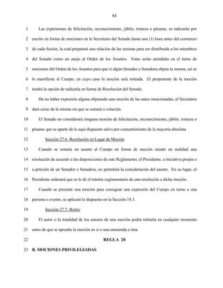 84


 1      Las expresiones de felicitación, reconocimiento, júbilo, tristeza o pésame, se radicarán por

 2 escrito en forma de mociones en la Secretaría del Senado hasta una (1) hora antes del comienzo

 3 de cada Sesión, la cual preparará una relación de las mismas para ser distribuida a los miembros

 4 del Senado como un anejo al Orden de los Asuntos. Estas serán atendidas en el turno de

 5 mociones del Orden de los Asuntos para que si algún Senador o Senadora objeta la misma, así se

 6 lo manifieste al Cuerpo, en cuyo caso la moción será retirada. El proponente de la moción

 7 tendrá la opción de radicarla en forma de Resolución del Senado.

 8      De no haber expresión alguna objetando una moción de las antes mencionadas, el Secretario

 9 dará curso de la misma sin que se someta a votación.

10      El Senado no considerará ninguna moción de felicitación, reconocimiento, júbilo, tristeza o

11 pésame que se aparte de lo aquí dispuesto salvo por consentimiento de la mayoría absoluta.

12          Sección 27.6- Resolución en Lugar de Moción

13      Cuando se someta un asunto al Cuerpo en forma de moción siendo en realidad una

14 resolución de acuerdo a las disposiciones de este Reglamento, el Presidente, a iniciativa propia o

15 a petición de un Senador o Senadora, no permitirá la consideración del asunto. En su lugar, el

16 Presidente ordenará que se le dé el trámite reglamentario de una resolución a dicha moción.

17      Cuando se presente una moción para consignar una expresión del Cuerpo en torno a una

18 persona o evento, se aplicará lo dispuesto en la Sección 18.3.

19          Sección 27.7- Retiro

20      El autor o la totalidad de los autores de una moción podrá retirarla en cualquier momento

21 antes de que se apruebe la moción en sí o una enmienda a ésta.

22                                            REGLA 28

23 B. MOCIONES PRIVILEGIADAS
 