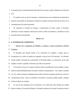 87


 1 el momento que le corresponda dentro del orden de los asuntos, según lo dispuesto en la Sección

 2 24.5.

 3      En aquellos casos en que los mensajes y comunicaciones sean considerados de importancia

 4 especial, éstos podrán ser informados al Senado en cualquier momento dentro de la sesión con el

 5 consentimiento de la mayoría presente.

 6      De informarse al Senado un mensaje o comunicación en forma verbal, el Secretario

 7 informará el asunto mediante comunicación escrita a todos los Senadores y Senadoras no más

 8 tarde del próximo día laborable.

 9                                           REGLA 32

10 E. INFORMES DE COMISIONES

11          Sección 32.1- Asignación de Medidas y Asuntos a Varias Comisiones; Informes

12 Conjuntos

13      El Presidente del Senado referirá a las Comisiones las medidas y asuntos para su

14 consideración, los cuales no podrán ser asignados a más de tres (3) Comisiones. No obstante,

15 cuando medien circunstancias excepcionales el Presidente podrá, a su discreción, enviar tales

16 medidas o asuntos a aquellas Comisiones que estime convenientes.

17      La Comisión a la que se le asigna en primer orden la consideración de una medida o asunto,

18 tendrá la responsabilidad primaria de rendir el informe correspondiente. Esta deberá coordinar

19 con las demás comisiones designadas para rendir un informe conjunto, gestión que se hará en

20 comunicación escrita. Éstas, de entenderlo conveniente o necesario, podrán aceptar o denegar

21 rendir un informe en conjunto.

22      En caso de que cualquiera de las Comisiones a las cuales haya sido referida una medida

23 rinda su informe, la Comisión de Reglas y Calendario notificará a las demás Comisiones sobre el
 