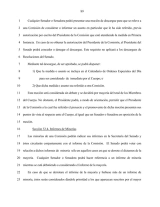 89


 1      Cualquier Senador o Senadora podrá presentar una moción de descargue para que se releve a

 2 una Comisión de considerar o informar un asunto en particular que le ha sido referido, previa

 3 autorización por escrito del Presidente de la Comisión que esté atendiendo la medida en Primera

 4 Instancia. En caso de no obtener la autorización del Presidente de la Comisión, el Presidente del

 5 Senado podrá conceder o denegar el descargue. Este requisito no aplicará a los descargues de

 6 Resoluciones del Senado.

 7      Mediante tal descargue, de ser aprobado, se podrá disponer:

 8          1) Que la medida o asunto se incluya en el Calendario de Ordenes Especiales del Día

 9                para ser considerado de inmediato por el Cuerpo; o

10          2) Que dicha medida o asunto sea referido a otra Comisión.

11      Esta moción será considerada sin debate y se decidirá por mayoría del total de los Miembros

12 del Cuerpo. No obstante, el Presidente podrá, a modo de orientación, permitir que el Presidente

13 de la Comisión a la cual fue referido el proyecto y el promovente de dicha moción presenten sus

14 puntos de vista al respecto ante el Cuerpo, al igual que un Senador o Senadora en oposición de la

15 moción.

16          Sección 32.4- Informes de Minorías

17      Las minorías de una Comisión podrán radicar sus informes en la Secretaría del Senado y

18 éstos circularán conjuntamente con el informe de la Comisión. El Senado podrá votar con

19 relación a dichos informes de minoría sólo en aquellos casos en que se derrote el dictamen de la

20 mayoría. Cualquier Senador o Senadora podrá hacer referencia a un informe de minoría

21 mientras se está debatiendo o considerando el informe de la mayoría.

22      En caso de que se derrotare el informe de la mayoría y hubiese más de un informe de

23 minoría, éstos serán considerados dándole prioridad a los que aparezcan suscritos por el mayor
 
