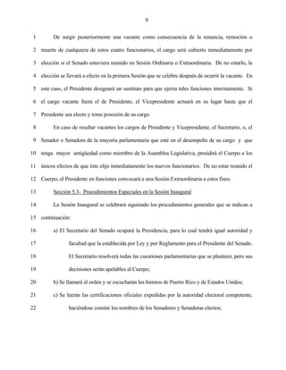 9


 1        De surgir posteriormente una vacante como consecuencia de la renuncia, remoción o

 2 muerte de cualquiera de estos cuatro funcionarios, el cargo será cubierto inmediatamente por

 3 elección si el Senado estuviera reunido en Sesión Ordinaria o Extraordinaria. De no estarlo, la

 4 elección se llevará a efecto en la primera Sesión que se celebre después de ocurrir la vacante. En

 5 este caso, el Presidente designará un sustituto para que ejerza tales funciones interinamente. Si

 6 el cargo vacante fuera el de Presidente, el Vicepresidente actuará en su lugar hasta que el

 7 Presidente sea electo y tome posesión de su cargo.

 8        En caso de resultar vacantes los cargos de Presidente y Vicepresidente, el Secretario, o, el

 9 Senador o Senadora de la mayoría parlamentaria que esté en el desempeño de su cargo y que

10 tenga mayor antigüedad como miembro de la Asamblea Legislativa, presidirá el Cuerpo a los

11 únicos efectos de que éste elija inmediatamente los nuevos funcionarios. De no estar reunido el

12 Cuerpo, el Presidente en funciones convocará a una Sesión Extraordinaria a estos fines.

13        Sección 5.3- Procedimientos Especiales en la Sesión Inaugural

14        La Sesión Inaugural se celebrará siguiendo los procedimientos generales que se indican a

15 continuación:

16        a) El Secretario del Senado ocupará la Presidencia, para lo cual tendrá igual autoridad y

17               facultad que la establecida por Ley y por Reglamento para el Presidente del Senado.

18               El Secretario resolverá todas las cuestiones parlamentarias que se planteen, pero sus

19               decisiones serán apelables al Cuerpo;

20        b) Se llamará al orden y se escucharán los himnos de Puerto Rico y de Estados Unidos;

21        c) Se leerán las certificaciones oficiales expedidas por la autoridad electoral competente,

22               haciéndose constar los nombres de los Senadores y Senadoras electos;
 