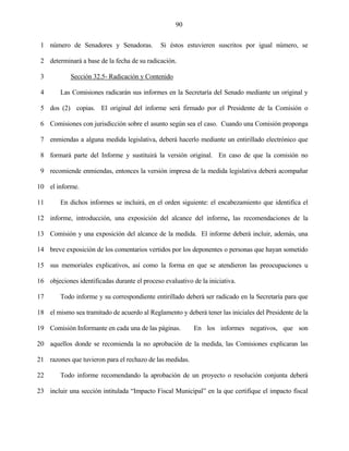 90


 1 número de Senadores y Senadoras.           Si éstos estuvieren suscritos por igual número, se

 2 determinará a base de la fecha de su radicación.

 3          Sección 32.5- Radicación y Contenido

 4      Las Comisiones radicarán sus informes en la Secretaría del Senado mediante un original y

 5 dos (2) copias. El original del informe será firmado por el Presidente de la Comisión o

 6 Comisiones con jurisdicción sobre el asunto según sea el caso. Cuando una Comisión proponga

 7 enmiendas a alguna medida legislativa, deberá hacerlo mediante un entirillado electrónico que

 8 formará parte del Informe y sustituirá la versión original. En caso de que la comisión no

 9 recomiende enmiendas, entonces la versión impresa de la medida legislativa deberá acompañar

10 el informe.

11      En dichos informes se incluirá, en el orden siguiente: el encabezamiento que identifica el

12 informe, introducción, una exposición del alcance del informe, las recomendaciones de la

13 Comisión y una exposición del alcance de la medida. El informe deberá incluir, además, una

14 breve exposición de los comentarios vertidos por los deponentes o personas que hayan sometido

15 sus memoriales explicativos, así como la forma en que se atendieron las preocupaciones u

16 objeciones identificadas durante el proceso evaluativo de la iniciativa.

17      Todo informe y su correspondiente entirillado deberá ser radicado en la Secretaría para que

18 el mismo sea tramitado de acuerdo al Reglamento y deberá tener las iniciales del Presidente de la

19 Comisión Informante en cada una de las páginas.         En los informes negativos, que son

20 aquellos donde se recomienda la no aprobación de la medida, las Comisiones explicaran las

21 razones que tuvieron para el rechazo de las medidas.

22      Todo informe recomendando la aprobación de un proyecto o resolución conjunta deberá

23 incluir una sección intitulada “Impacto Fiscal Municipal” en la que certifique el impacto fiscal
 