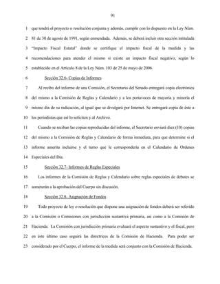 91


 1 que tendrá el proyecto o resolución conjunta y además, cumplir con lo dispuesto en la Ley Núm.

 2 81 de 30 de agosto de 1991, según enmendada. Además, se deberá incluir otra sección intitulada

 3 “Impacto Fiscal Estatal” donde se certifique el impacto fiscal de la medida y las

 4 recomendaciones para atender el mismo si existe un impacto fiscal negativo, según lo

 5 establecido en el Artículo 8 de la Ley Núm. 103 de 25 de mayo de 2006.

 6          Sección 32.6- Copias de Informes

 7      Al recibo del informe de una Comisión, el Secretario del Senado entregará copia electrónica

 8 del mismo a la Comisión de Reglas y Calendario y a los portavoces de mayoría y minoría el

 9 mismo día de su radicación, al igual que se divulgará por Internet. Se entregará copia de éste a

10 los periodistas que así lo soliciten y al Archivo.

11      Cuando se reciban las copias reproducidas del informe, el Secretario enviará diez (10) copias

12 del mismo a la Comisión de Reglas y Calendario de forma inmediata, para que determine si el

13 informe amerita incluirse y el turno que le correspondería en el Calendario de Ordenes

14 Especiales del Día.

15          Sección 32.7- Informes de Reglas Especiales

16      Los informes de la Comisión de Reglas y Calendario sobre reglas especiales de debates se

17 someterán a la aprobación del Cuerpo sin discusión.

18          Sección 32.8- Asignación de Fondos

19      Todo proyecto de ley o resolución que dispone una asignación de fondos deberá ser referido

20 a la Comisión o Comisiones con jurisdicción sustantiva primaria, así como a la Comisión de

21 Hacienda. La Comisión con jurisdicción primaria evaluará el aspecto sustantivo y el fiscal, pero

22 en éste último caso seguirá las directrices de la Comisión de Hacienda.           Para poder ser

23 considerado por el Cuerpo, el informe de la medida será conjunto con la Comisión de Hacienda.
 