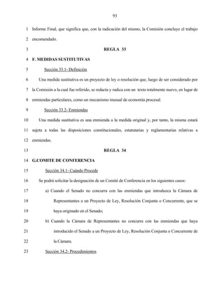 93


 1 Informe Final, que significa que, con la radicación del mismo, la Comisión concluye el trabajo

 2 encomendado.

 3                                              REGLA 33

 4 F. MEDIDAS SUSTITUTIVAS

 5         Sección 33.1- Definición

 6      Una medida sustitutiva es un proyecto de ley o resolución que, luego de ser considerado por

 7 la Comisión a la cual fue referido, se redacta y radica con un texto totalmente nuevo, en lugar de

 8 enmiendas particulares, como un mecanismo inusual de economía procesal.

 9         Sección 33.2- Enmiendas

10      Una medida sustitutiva es una enmienda a la medida original y, por tanto, la misma estará

11 sujeta a todas las disposiciones constitucionales, estatutarias y reglamentarias relativas a

12 enmiendas.

13                                              REGLA 34

14 G.COMITE DE CONFERENCIA

15          Sección 34.1- Cuándo Procede

16      Se podrá solicitar la designación de un Comité de Conferencia en los siguientes casos:

17          a) Cuando el Senado no concurra con las enmiendas que introduzca la Cámara de

18               Representantes a un Proyecto de Ley, Resolución Conjunta o Concurrente, que se

19               haya originado en el Senado;

20          b) Cuando la Cámara de Representantes no concurra con las enmiendas que haya

21               introducido el Senado a un Proyecto de Ley, Resolución Conjunta o Concurrente de

22               la Cámara.

23          Sección 34.2- Procedimientos
 