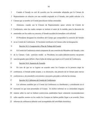 94


 1      Cuando el Senado no esté de acuerdo con las enmiendas adoptadas por la Cámara de

 2 Representantes en relación con una medida originada en el Senado, éste podrá solicitar a la

 3 Cámara que se nombre un Comité para discutir dichas enmiendas.

 4      Asimismo, cuando sea la Cámara de Representantes quien solicite tal Comité de

 5 Conferencia, entre los cuales siempre se incluirá el autor de la medida, para la discusión de

 6 enmiendas con las cuales no concurra, el Senado accederá de inmediato a tal solicitud.

 7      El Presidente designará los miembros del Cuerpo que compondrán la comisión del Senado

 8 en un Comité de Conferencia. El Secretario notificará a la Cámara sobre tal designación.

 9          Sección 34.3- Composición y Plan de Trabajo del Comité

10      El Comité de Conferencia estará compuesto de una comisión de Miembros del Senado y otra

11 de la Cámara. Cada comisión tendrá su Presidente, los cuales deberán reunirse tan pronto

12 sean designados para definir y fijar el plan de trabajo que regirá en el Comité de Conferencia.

13          Sección 34.4- Ausencia de Acuerdo

14      En caso de que no se lograre un acuerdo entre los Cuerpos en la primera etapa de

15 conferencia, el Senado podrá aceptar, a su discreción, una petición de la Cámara para nuevas

16 conferencias o, de entenderlo conveniente o necesario, proceder a solicitar las mismas.

17          Sección 34.5- Informes de Comité de Conferencia

18      Los informes rendidos por el Comité de Conferencia se distribuirán y considerarán en el

19 momento en que sean presentados al Cuerpo. En dichos informes no se enmendará ninguna

20 materia sobre la cual no hubiere controversia, pudiéndose hacer solamente recomendaciones

21 sobre aquellos asuntos en los cuales los Cuerpos no habían podido llegar a un acuerdo. Estos

22 informes de conferencia deberán venir acompañados del entirillado electrónico.
 