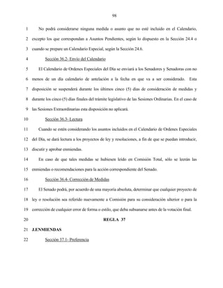 98


 1      No podrá considerarse ninguna medida o asunto que no esté incluido en el Calendario,

 2 excepto los que correspondan a Asuntos Pendientes, según lo dispuesto en la Sección 24.4 o

 3 cuando se prepare un Calendario Especial, según la Sección 24.6.

 4          Sección 36.2- Envío del Calendario

 5      El Calendario de Ordenes Especiales del Día se enviará a los Senadores y Senadoras con no

 6 menos de un día calendario de antelación a la fecha en que va a ser considerado. Esta

 7 disposición se suspenderá durante los últimos cinco (5) días de consideración de medidas y

 8 durante los cinco (5) días finales del trámite legislativo de las Sesiones Ordinarias. En el caso de

 9 las Sesiones Extraordinarias esta disposición no aplicará.

10          Sección 36.3- Lectura

11      Cuando se estén considerando los asuntos incluidos en el Calendario de Ordenes Especiales

12 del Día, se dará lectura a los proyectos de ley y resoluciones, a fin de que se puedan introducir,

13 discutir y aprobar enmiendas.

14      En caso de que tales medidas se hubiesen leído en Comisión Total, sólo se leerán las

15 enmiendas o recomendaciones para la acción correspondiente del Senado.

16          Sección 36.4- Corrección de Medidas

17      El Senado podrá, por acuerdo de una mayoría absoluta, determinar que cualquier proyecto de

18 ley o resolución sea referido nuevamente a Comisión para su consideración ulterior o para la

19 corrección de cualquier error de forma o estilo, que deba subsanarse antes de la votación final.

20                                             REGLA 37

21 J.ENMIENDAS

22          Sección 37.1- Preferencia
 