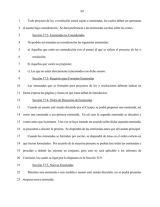 99


 1      Todo proyecto de ley o resolución estará sujeto a enmiendas, las cuales deben ser germanas

 2 al asunto bajo consideración. Se dará preferencia a las enmiendas escritas sobre las orales.

 3          Sección 37.2- Enmiendas no Consideradas

 4      No podrán ser tomadas en consideración las siguientes enmiendas:

 5      a) Aquellas que estén en contradicción con el asunto al que se refiere el proyecto de ley o

 6          resolución;

 7      b) Aquellas que varíen su propósito;

 8      c) Las que no estén directamente relacionadas con dicho asunto.

 9          Sección 37.3- Requisito para Formular Enmiendas

10      Las enmiendas que se formulen para proyectos de ley y resoluciones deberán indicar en

11 forma expresa las páginas y líneas en que éstas deban de introducirse.

12          Sección 37.4- Orden de Discusión de Enmiendas

13      Cuando un asunto esté siendo discutido por el Cuerpo, se podrá proponer una enmienda, así

14 como una enmienda a esa primera enmienda. En tal caso la segunda enmienda se discutirá y

15 votará antes que la primera. Una vez se haya tomado un acuerdo sobre dicha segunda enmienda,

16 se procederá a discutir la primera. Se dispondrá de las enmiendas antes que del asunto principal.

17      Cuando las enmiendas se formulen por escrito, se dispondrá de éstas en el orden estricto en

18 que fueron formuladas. Por acuerdo de la mayoría presente se podrán leer todas las enmiendas y

19 proceder a debatir las mismas en conjunto, pero esto no será aplicable a los informes de

20 Comisión, los cuales se rigen por lo dispuesto en la Sección 32.9.

21          Sección 37.5- Nuevas Enmiendas

22      Mientras una enmienda o una medida o asunto esté siendo discutido, no se podrá presentar

23 ninguna nueva enmienda.
 