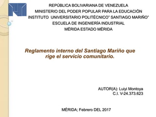 Reglamento interno del Santiago Mariño que
rige el servicio comunitario.
REPÚBLICA BOLIVARIANA DE VENEZUELA
MINISTERIO DEL PODER POPULAR PARA LA EDUCACIÓN
INSTITUTO UNIVERSITARIO POLITÉCNICO” SANTIAGO MARIÑO”
ESCUELA DE INGENIERÍA INDUSTRIAL
MÉRIDA ESTADO MÉRIDA
AUTOR(A): Luiyi Montoya
C.I. V-24.373.623
MÉRIDA; Febrero DEL 2017
 