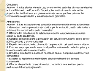 Convenios
Artículo 14. A los efectos de esta Ley, los convenios serán las alianzas realizadas
entre el Ministerio de Educación Superior, las instituciones de educación
superior, las instituciones y organizaciones del sector público, privado, las
comunidades organizadas y las asociaciones gremiales.
Atribuciones
Artículo 15. Las instituciones de educación superior tendrán como atribuciones:
1. Garantizar que los proyectos aprobados por la institución, estén orientados a
satisfacer las necesidades de la comunidad.
2. Ofertar a los estudiantes de educación superior los proyectos existentes,
según su perfil académico.
3. Celebrar convenios para la prestación del servicio comunitario, con el sector
público, privado y las comunidades.
4. Expedir la constancia de culminación de prestación del servicio comunitario.
5. Elaborar los proyectos de acuerdo al perfil académico de cada disciplina y a
las necesidades de las comunidades.
6. Brindar al estudiante la asesoría necesaria para el cumplimiento del servicio
comunitario.
7. Elaborar su reglamento interno para el funcionamiento del servicio
comunitario.
8. Ofrecer al estudiante reconocimientos o incentivos académicos, previa
evaluación del servicio ejecutado.
 