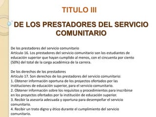 TITULO III
DE LOS PRESTADORES DEL SERVICIO
COMUNITARIO
De los prestadores del servicio comunitario
Artículo 16. Los prestadores del servicio comunitario son los estudiantes de
educación superior que hayan cumplido al menos, con el cincuenta por ciento
(50%) del total de la carga académica de la carrera.
De los derechos de los prestadores
Artículo 17. Son derechos de los prestadores del servicio comunitario:
1. Obtener información oportuna de los proyectos ofertados por las
instituciones de educación superior, para el servicio comunitario.
2. Obtener información sobre los requisitos y procedimientos para inscribirse
en los proyectos ofertados por la institución de educación superior.
3. Recibir la asesoría adecuada y oportuna para desempeñar el servicio
comunitario.
4. Recibir un trato digno y ético durante el cumplimiento del servicio
comunitario.
 
