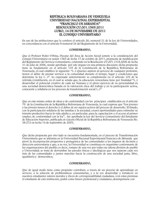 REPÚBLICA BOLIVARIANA DE VENEZUELA
UNIVERSIDAD NACIONAL EXPERIMENTAL
“FRANCISCO DE MIRANDA”
RESOLUCIÓN CU.001.1569.2011
CORO, 14 DE NOVIEMBRE DE 2011
EL CONSEJO UNIVERSITARIO
En uso de las atribuciones que le confiere el artículo 26, numeral 21 de la Ley de Universidades,
en concordancia con el artículo 8 numeral 24 del Reglamento de la Universidad,
CONSIDERANDO,
Que el Profesor Pedro Urbina, Decano del Área de Acción Social somete a la consideración del
Consejo Universitario en sesión 1565 de fecha 17 de octubre de 2011, propuesta de modificación
del Reglamento del Servicio Comunitario, contenido en la Resolución CU.001.1318.2006 de fecha
31 de julio de 2006, siendo aprobada por este órgano en una primera discusión; dicha propuesta
tiene su fundamento en el artículo 135 de la Constitución de la República Bolivariana de
Venezuela, el cual establece lo siguiente: “(...) Quienes aspiren al ejercicio de cualquier profesión,
tienen el deber de prestar servicio a la comunidad durante el tiempo, lugar y condiciones que
determine la ley (…)”. Lo expresado anteriormente se complementa en el artículo 102 de la
referida Constitución, en el cual se señala que, la educación venezolana tiene por finalidad “(...)
desarrollar el potencial creativo de cada ser humano y el pleno ejercicio de su personalidad en
una sociedad democrática basada en la valoración ética del trabajo y en la participación activa,
consciente y solidaria en los procesos de transformación social (...)”
CONSIDERANDO,
Que en este mismo orden de ideas y de conformidad con los principios establecidos en el artículo
79 de la Constitución de la República Bolivariana de Venezuela, la cual expresa que “Los jóvenes
y las jóvenes tienen el derecho y el deber de ser sujetos activos del proceso de desarrollo. El Estado,
con la participación solidaria de las familias y la sociedad, creará oportunidades para estimular su
tránsito productivo hacia la vida adulta y, en particular, para la capacitación y el acceso al primer
empleo, de conformidad con la ley”, fue aprobada la Ley del Servicio Comunitario del Estudiante
de Educación Superior, publicada en Gaceta Oficial de la República Bolivariana de Venezuela No.
38.272 en fecha 14 de septiembre de 2005,
CONSIDERANDO,
Que dicha propuesta por otro lado se encuentra fundamentada, en el proceso de Transformación
Universitaria que se adelanta en la Universidad Nacional Experimental Francisco de Miranda que
prevé la incorporación progresiva y protagónica de las comunidades a los órganos de decisión y
dirección universitaria y que, a su vez, la Universidad se constituya en organismo conformante de
las organizaciones del pueblo; es decir, romper de una vez por todas esa odiosa división de pueblo
y Universidad; se trata de derrumbar las paredes físicas e ideológicas que nos separan cada vez
más de las comunidades y juntos marchar hacia la construcción de una sociedad justa, libre,
igualitaria y democrática,
CONSIDERANDO,
Que de igual modo tiene como propósito contribuir, a través de un proceso de aprendizaje en
servicio, a la solución de problemáticas comunitarias, y a la vez desarrollar y fortalecer en
nuestros estudiantes valores morales y éticos de corresponsabilidad ciudadana. Con estas premisas
el estudiante de esta institución, podrá como futuro profesional y ciudadano, desempeñarse con
 