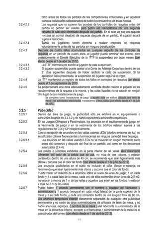 3.2.4.2.3

3.2.4.2.4
3.2.4.3

3.2.4.3.1
3.2.4.3.2
3.2.4.4
3.2.4.5

cabo antes de todos los partidos de las competiciones individuales y en aquellos
partidos individuales seleccionados de todos los encuentros de estas rondas.
Las raquetas que no superen las pruebas de los controles de raquetas antes del
partido no podrán ser usadas pero podrá ser reemplazada por una segunda
raqueta, la cual será controlada después del partido. En el caso de que una raqueta
no pase un control aleatorio de raquetas después de un partido, el jugador estará
sujeto a sanciones.
Todos los jugadores tienen derecho a realizar controles de raquetas
voluntariamente antes de los partidos sin ninguna penalización.
Después de cuatro fallos acumulados en cualquier aspecto de los controles de
raquetas en un periodo de cuatro años, el jugador puede terminar ese evento, pero
posteriormente el Comité Ejecutivo de la ITTF lo suspenderá por doce meses (con
efecto desde el 1 de abril de 2012).
La ITTF informará por escrito al jugador de esta suspensión.
El jugador suspendido puede apelar a la Corte de Arbitraje Deportiva dentro de los
21 días siguientes después de haber recibido la carta de suspensión. Si tal
apelación fuera presentada, la suspensión del jugador seguiría en vigor.
La ITTF mantendrá un registro de todos los fallos en controles de raquetas con efecto
desde el 1 de septiembre de 2010.
Se proporcionará una zona adecuadamente ventilada donde realizar el pegado de los
recubrimientos de la raqueta a la misma, y las colas líquidas no se usarán en ningún
otro lugar de las instalaciones de juego.
Se considera como “instalaciones de juego” a aquella zona del edificio utilizada para tenis de
mesa y las actividades relacionadas, instalaciones y área pública (con efecto desde el 1 de julio
de 2012).

3.2.5

3.2.5.1
3.2.5.2
3.2.5.3
3.2.5.3.1
3.2.5.4

3.2.5.5
3.2.5.6

3.2.5.7

Publicidad

Dentro del área de juego, la publicidad sólo se exhibirá en el equipamiento o
accesorios listados en 3.2.3.2 y no habrá expositores adicionales especiales.
En los Juegos Olímpicos y Paralímpicos, los anuncios en el equipamiento de juego, en
la vestimenta de juego y en la vestimenta de los árbitros estarán sujetos a las
regulaciones del COI y CPI respectivamente.
Con la excepción de anuncios en las vallas usando LEDs (diodos emisores de luz) no
se utilizarán colores fluorescentes o luminiscentes en ninguna parte del área de juego.
Los anuncios en las vallas usando LEDs no se moverán en ningún momento salvo
antes del comienzo y después del final de un partido, así como en los descansos
autorizados (3.4.4).
Los rótulos o símbolos exhibidos en la parte interior de las vallas será claramente
diferentes del color de la pelota que se use, no más de dos colores, y estarán
contenidos dentro de una altura de 40 cm; se recomienda que sean ligeramente más
claros u oscuros que el color de fondo (con efecto desde el 1 de julio de 2012).
Los anuncios publicitarios en el suelo no incluirán el color blanco o naranja; se
recomienda que sean ligeramente más claros u oscuros que el color de fondo.
Puede haber un máximo de 4 anuncios sobre el suelo del área de juego, 1 en cada
fondo y 1 a cada lado de la mesa, cada uno de ellos contenido en un área de 2,5 m2;
no estarán a menos de 1 m de las vallas y aquellos que estén en los fondos no estarán
a más de 2 m de las vallas.
Puede haber 1 anuncio permanente con el nombre o logotipo del fabricante o
suministrador y 1 anuncio temporal en cada mitad lateral de la parte superior de la
mesa y 1 en cada fondo, y cada uno contenido dentro de una longitud total de 60 cm.
Los anuncios temporales estarán claramente separados de cualquier otra publicidad
permanente y no serán de otros suministradores de artículos de tenis de mesa, y no
habrá anuncios, logotipos, o nombre de la mesa o del fabricante o suministrador de la
mesa en la estructura inferior, excepto si el fabricante o suministrador de la mesa es el
patrocinador del torneo (con efecto desde el 1 de abril de 2012).
11

 