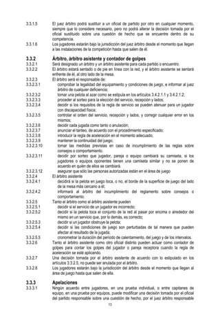 3.3.1.5

3.3.1.6

3.3.2

3.3.2.1
3.3.2.2
3.3.2.3
3.3.2.3.1
3.3.2.3.2
3.3.2.3.3
3.3.2.3.4
3.3.2.3.5
3.3.2.3.6
3.3.2.3.7
3.3.2.3.8
3.3.2.3.9
3.3.2.3.10
3.3.2.3.11
3.3.2.3.12
3.3.2.4
3.3.2.4.1
3.3.2.4.2
3.3.2.5
3.3.2.5.1
3.3.2.5.2
3.3.2.5.3
3.3.2.5.4
3.3.2.5.5
3.3.2.6
3.3.2.7
3.3.2.8

3.3.3

3.3.3.1

El juez árbitro podrá sustituir a un oficial de partido por otro en cualquier momento,
siempre que lo considere necesario, pero no podrá alterar la decisión tomada por el
oficial sustituido sobre una cuestión de hecho que se encuentre dentro de su
competencia.
Los jugadores estarán bajo la jurisdicción del juez árbitro desde el momento que llegan
a las instalaciones de la competición hasta que salen de él.

Árbitro, árbitro asistente y contador de golpes

Será designado un árbitro y un árbitro asistente para cada partido o encuentro.
El árbitro estará sentado o de pie en línea con la red, y el árbitro asistente se sentará
enfrente de él, al otro lado de la mesa.
El árbitro será el responsable de:
comprobar la legalidad del equipamiento y condiciones de juego, e informar al juez
árbitro de cualquier deficiencia;
tomar una pelota al azar como se estipula en los artículos 3.4.2.1.1 y 3.4.2.1.2;
proceder al sorteo para la elección del servicio, recepción y lados;
decidir si los requisitos de la regla de servicio se pueden atenuar para un jugador
con discapacidad física;
controlar el orden del servicio, recepción y lados, y corregir cualquier error en los
mismos;
decidir cada jugada como tanto o anulación;
anunciar el tanteo, de acuerdo con el procedimiento especificado;
introducir la regla de aceleración en el momento adecuado;
mantener la continuidad del juego;
tomar las medidas previstas en caso de incumplimiento de las reglas sobre
consejos o comportamiento.
decidir por sorteo que jugador, pareja o equipo cambiará su camiseta, si los
jugadores o equipos oponentes tienen una camiseta similar y no se ponen de
acuerdo en quién de ellos se cambiará.
asegurar que sólo las personas autorizadas están en el área de juego
El árbitro asistente
decidirá si la pelota en juego toca, o no, el borde de la superficie de juego del lado
de la mesa más cercano a él;
informará al árbitro del incumplimiento del reglamento sobre consejos o
comportamiento.
Tanto el árbitro como el árbitro asistente pueden
decidir si el servicio de un jugador es incorrecto;
decidir si la pelota toca el conjunto de la red al pasar por encima o alrededor del
mismo en un servicio que, por lo demás, es correcto;
decidir si un jugador obstruye la pelota;
decidir si las condiciones de juego son perturbadas de tal manera que pueden
afectar al resultado de la jugada;
cronometrar la duración del período de calentamiento, del juego y de los intervalos.
Tanto el árbitro asistente como otro oficial distinto pueden actuar como contador de
golpes para contar los golpes del jugador o pareja receptora cuando la regla de
aceleración se esté aplicando.
Una decisión tomada por el árbitro asistente de acuerdo con lo estipulado en los
artículos 3.3.2.5, no puede ser anulada por el árbitro.
Los jugadores estarán bajo la jurisdicción del árbitro desde el momento que llegan al
área de juego hasta que salen de ella.

Apelaciones

Ningún acuerdo entre jugadores, en una prueba individual, o entre capitanes de
equipo, en una prueba por equipos, puede modificar una decisión tomada por el oficial
del partido responsable sobre una cuestión de hecho, por el juez árbitro responsable
13

 