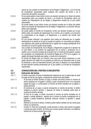 3.3.3.2

3.3.3.3
3.3.3.4

3.3.3.5

3.3.3.6

3.3.3.7

3.4
3.4.1

3.4.1.1
3.4.1.1.1

3.4.1.1.2
3.4.1.1.3

3.4.1.2
3.4.1.2.1

acerca de una cuestión de interpretación de las Reglas o Reglamento, o por el Comité
de Competición responsable sobre cualquier otra cuestión del torneo o de la
conducción del partido o encuentro.
No se puede apelar al juez árbitro contra una decisión tomada por el oficial del partido
responsable sobre una cuestión de hecho, o al Comité de Competición sobre una
cuestión de interpretación de las Reglas o Reglamento tomada por el juez árbitro
responsable.
Se puede apelar al juez árbitro contra una decisión tomada por el oficial del partido
sobre una cuestión de interpretación de las Reglas o Reglamento, y la decisión del juez
árbitro será inapelable.
Se puede apelar al Comité de Competición contra una decisión tomada por el juez
árbitro sobre una cuestión de organización de un torneo, de un partido o un encuentro
no contemplada en las Reglas o el Reglamento, y la decisión del Comité será
inapelable.
En una prueba individual, una apelación sólo puede ser efectuada por un jugador
participante en el partido en el que ha surgido la cuestión; en una prueba por equipos,
una apelación sólo puede ser efectuada por el capitán de un equipo participante en el
encuentro en el que la cuestión haya surgido.
Una cuestión de interpretación de las Reglas o Reglamento surgida de la decisión de
un juez árbitro, o una cuestión de organización de un torneo o conducción de un
partido o de un encuentro surgida de la decisión de un Comité de Competición, pueden
ser sometidas a la consideración del Comité de Reglas de la ITTF por el jugador o el
capitán del equipo facultado para apelar, a través de su Asociación.
El Comité de Reglas dará una directriz como guía para futuras decisiones, la cual
podrá asimismo ser objeto de una protesta por parte de una Asociación ante la Junta
de Directores o ante una Asamblea General, pero esto no afectará a la irrevocabilidad
de toda decisión tomada previamente por el juez árbitro o el Comité de Competición
responsable.

CONDUCCIÓN DEL PARTIDO O ENCUENTRO
Indicación del tanteo

El árbitro anunciará el tanteo inmediatamente después de que la pelota deje de estar
en juego al final de una jugada, o después tan pronto como sea factible.
Al anunciar el tanteo durante un juego, el árbitro anunciará primero el número de
tantos anotados por el jugador o pareja a quien corresponda servir en la siguiente
jugada del juego, y a continuación, el número de tantos anotados por el jugador o
pareja oponente.
Al comienzo de un juego y cuando corresponda un cambio de servidor, el árbitro
señalará al próximo servidor, y después de indicar el resultado podrá decir el
nombre del próximo servidor.
Al final de un juego, el árbitro anunciará el número de tantos anotados por el
jugador o pareja ganador/a seguido por el número de tantos conseguidos por el
jugador o pareja perdedor/a pudiendo entonces nombrar al ganador o pareja
ganadora.
Además de anunciar el tanteo, el árbitro puede realizar señales con las manos para
indicar sus decisiones.
Cuando un tanto sea conseguido, puede levantar su brazo más cercano al jugador
o pareja que ganó el tanto, de forma que el brazo quede horizontal y el antebrazo
vertical con la mano cerrada hacia arriba.

14

 