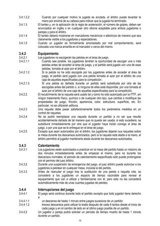 3.4.1.2.2
3.4.1.3
3.4.1.4
3.4.1.5

3.4.2

3.4.2.1
3.4.2.1.1
3.4.2.1.2
3.4.2.1.3
3.4.2.2

3.4.2.3
3.4.2.4

3.4.2.5

3.4.3

3.4.3.1

3.4.3.2
3.4.3.3

3.4.4

3.4.4.1
3.4.4.1.1
3.4.4.1.2
3.4.4.2

Cuando por cualquier motivo la jugada es anulada, el árbitro puede levantar la
mano por encima de su cabeza para indicar que la jugada ha terminado.
El tanteo y, en la aplicación de la regla de aceleración, el número de golpes, deben ser
anunciados en inglés o en cualquier otro idioma aceptable para ambos jugadores o
parejas y para el árbitro.
El tanteo deberá mostrarse en marcadores mecánicos o eléctricos de manera que sea
claramente visible a los jugadores y espectadores.
Cuando un jugador es formalmente amonestado por mal comportamiento, será
colocada una marca amarilla en el marcador o cerca del mismo.

Equipamiento

Los jugadores no escogerán las pelotas en el área de juego.
Cuando sea posible, los jugadores tendrán la oportunidad de escoger una o más
pelotas antes de acceder al área de juego, y el partido será jugado con una de esas
pelotas, tomada al azar por el árbitro.
Si la pelota no ha sido escogida por los jugadores antes de acceder al área de
juego, el partido será jugado con una pelota tomada al azar por el árbitro de una
caja de aquellas especificadas para la competición.
Si una pelota es dañada durante un partido será substituida por otra de las
escogidas antes del partido o, si ninguna de ellas está disponible, por una tomada al
azar por el árbitro de una caja de aquellas especificadas para la competición.
El recubrimiento de la raqueta será usado tal y como ha sido autorizado por la ITTF, sin
ningún tratamiento físico, químico o de cualquier otro tipo, que cambie o modifique las
propiedades de juego, fricción, apariencia, color, estructura, superficie, etc. En
particular, no se utilizarán aditivos.
Una raqueta debe pasar satisfactoriamente todos los parámetros medidos en un
control de raquetas
No se podrá reemplazar una raqueta durante un partido a no ser que resulte
accidentalmente dañada de tal manera que no pueda ser usada; si esto sucediera, se
substituirá inmediatamente por otra que el jugador haya traído consigo al área de
juego, o por una que se le entregue en el área de juego.
Excepto que sean autorizados por el árbitro, los jugadores dejarán sus raquetas sobre
la mesa durante los descansos autorizados; pero si la raqueta está atada a la mano, el
árbitro permitirá al jugador mantenerla atada durante los descansos autorizados.

Calentamiento

Los jugadores están autorizados a practicar en la mesa del partido hasta un máximo de
dos minutos inmediatamente antes de empezar el mismo, pero no durante los
descansos normales; el periodo de calentamiento especificado sólo puede prolongarse
con el permiso del juez árbitro.
Durante una suspensión de emergencia del juego, el juez árbitro puede autorizar a los
jugadores a pelotear en cualquier mesa, incluida la del partido.
Antes de reanudar el juego tras la sustitución de una pelota o raqueta rota, se
concederá a los jugadores un espacio de tiempo razonable para revisar el
equipamiento que van a utilizar y familiarizarse con él, pero esto no les concederá
automáticamente más de unas cuantas jugadas de peloteo.

Interrupciones del juego

El juego será continuo durante todo el partido excepto que todo jugador tiene derecho
a
un descanso de hasta 1 minuto entre juegos sucesivos de un partido;
breves descansos para utilizar la toalla después de cada 6 tantos desde el inicio de
cada juego y en el cambio de lado en el último juego posible de un partido.
Un jugador o pareja podrá solicitar un período de tiempo muerto de hasta 1 minuto
durante un partido.
15

 