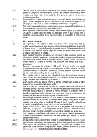 3.5.1.4

3.5.1.5
3.5.1.6
3.5.1.7

3.5.2

3.5.2.1

3.5.2.2

3.5.2.3

3.5.2.4
3.5.2.5
3.5.2.6

3.5.2.7

3.5.2.8
3.5.2.9
3.5.2.10
3.5.2.11

Después de haber sido dada una advertencia, si en el mismo encuentro o en el mismo
partido de una prueba individual alguien vuelve a dar consejos ilegalmente, el árbitro
mostrará una tarjeta roja y lo expulsará del área de juego, fuera o no la persona
previamente advertida.
En un encuentro, la persona expulsada no será readmitida, excepto cuando tenga que
jugar, y no será reemplazada por otra persona hasta que el encuentro haya concluido;
en una prueba individual, no será readmitida hasta la finalización del partido.
Si la persona expulsada se niega a marcharse o regresa antes del final del partido, el
árbitro suspenderá el juego e informará al juez árbitro.
Estas reglas sólo se aplicarán a los consejos dados durante el juego, y no impiden que
un jugador o capitán apropiado haga una apelación formal ni que consulte con un
intérprete o al representante de su Asociación sobre la explicación de una decisión
jurídica.

Mal comportamiento

Los jugadores y entrenadores ú otros consejeros evitarán comportamientos que
puedan afectar injustamente a su oponente, ofender a los espectadores o desacreditar
el deporte, como, por ejemplo, lenguaje inapropiado, romper deliberadamente la pelota
o golpearla hacia fuera del área de juego, dar patadas a la mesa o a las vallas y faltar
al respeto a los oficiales de partidos.
Si en cualquier momento un jugador, un entrenador u otro consejero comete una
ofensa grave, el árbitro suspenderá el juego e informará inmediatamente al juez árbitro;
para infracciones menos graves el árbitro podrá, en la primera ocasión, mostrar una
tarjeta amarilla y advertir al infractor que cualquier otra ofensa está sujeta a
penalización.
Excepto lo previsto en los artículos 3.5.2.2 y 3.5.2.5, si un jugador que ha sido
advertido comete una segunda falta durante el mismo partido o encuentro, el árbitro
concederá 1 tanto a su oponente, y 2 tantos por una falta posterior, mostrando en cada
ocasión una tarjeta amarilla y otra roja conjuntamente.
Si un jugador contra el cual han sido aplicados 3 tantos de penalización durante el
mismo partido o encuentro persiste en su mal comportamiento, el árbitro suspenderá el
juego e informará inmediatamente al juez árbitro.
Si un jugador cambia su raqueta durante un partido sin haber sido dañada, el árbitro
suspenderá el juego e informará al juez árbitro.
Una amonestación o penalización incurrida por cualquier jugador de una pareja de
dobles se aplicará a la pareja, pero no en los siguientes partidos individuales del mismo
encuentro al jugador que no ha cometido la ofensa; al inicio de un partido de dobles se
considerará que la pareja ha incurrido en el máximo de avisos o penalizaciones que
tuviera cualquiera de sus dos jugadores en el mismo encuentro.
Excepto lo previsto en el artículo 3.5.2.2, si un entrenador u otro consejero que ha sido
advertido comete una nueva falta durante el mismo partido o encuentro, el árbitro
mostrará una tarjeta roja y le expulsará del área de juego hasta la finalización del
encuentro o hasta la finalización del partido en una prueba individual.
El juez árbitro tendrá potestad para descalificar a un jugador para un partido, un
encuentro, una prueba o una competición por falta grave o conducta ofensiva,
informado o no previamente por el árbitro; de hacerlo así mostrará una tarjeta roja.
Si un jugador es descalificado en 2 partidos de una prueba individual o por equipos,
quedará automáticamente descalificado de esa prueba por equipos o de esa
competición individual.
El juez árbitro puede descalificar para el resto de una competición a cualquier persona
que haya sido expulsada en dos ocasiones del área de juego durante esa competición.
Si un jugador es descalificado de una prueba o competición por cualquier razón,
perderá de forma automática cualquier título, medalla, premios económicos o puntos
de ranking asociados (con efecto desde el 1 de abril de 2012).
17

 