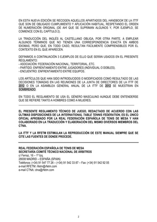 EN ESTA NUEVA EDICIÓN SE RECOGEN AQUELLOS APARTADOS DEL HANDBOOK DE LA ITTF
QUE SON DE OBLIGADO CUMPLIMIENTO Y APLICACIÓN HABITUAL, RESPETANDO EL ORDEN
DE NUMERACIÓN ORIGINAL (DE AHÍ QUE SE SUPRIMAN ALGUNOS Y, POR EJEMPLO, SE
COMIENCE CON EL CAPÍTULO 2).
LA TRADUCCIÓN DEL INGLÉS AL CASTELLANO OBLIGA, POR OTRA PARTE, A EMPLEAR
ALGUNOS TÉRMINOS QUE NO TIENEN UNA CORRESPONDENCIA EXACTA EN AMBOS
IDIOMAS, PERO QUE, EN TODO CASO, RESULTAN FÁCILMENTE COMPRENSIBLES POR EL
CONTEXTO EN EL QUE APARECEN.
DEFINIMOS A CONTINUACIÓN 3 EJEMPLOS DE ELLO QUE SERÁN USADOS EN EL PRESENTE
REGLAMENTO:
- ASOCIACIÓN: FEDERACIÓN NACIONAL, TERRITORIAL, ETC.
- PARTIDO: ENFRENTAMIENTO ENTRE JUGADORES (INDIVIDUAL O DOBLES).
- ENCUENTRO: ENFRENTAMIENTO ENTRE EQUIPOS.
LOS ARTÍCULOS QUE HAN SIDO INTRODUCIDOS O MODIFICADOS COMO RESULTADO DE LAS
DECISIONES TOMADAS EN LAS REUNIONES DE LA JUNTA DE DIRECTORES DE LA ITTF DE
2012 O EN LA ASAMBLEA GENERAL ANUAL DE LA ITTF DE 2012 SE MUESTRAN EN
SOMBREADO.
EN TODO EL REGLAMENTO SE USA EL GÉNERO MASCULINO AUNQUE DEBE ENTENDERSE
QUE SE REFIERE TANTO A HOMBRES COMO A MUJERES.
________________________________________________________________________________
EL PRESENTE REGLAMENTO TÉCNICO DE JUEGO, REDACTADO DE ACUERDO CON LAS
ÚLTIMAS DISPOSICIONES DE LA INTERNATIONAL TABLE TENNIS FEDERATION, ES EL ÚNICO
OFICIAL APROBADO POR LA REAL FEDERACIÓN ESPAÑOLA DE TENIS DE MESA Y HAN
COLABORADO EN LA TRADUCCIÓN Y ELABORACIÓN DEL MISMO DIVERSOS MIEMBROS DEL
CTNA.
LA ITTF Y LA RFETM ESTIMULAN LA REPRODUCCIÓN DE ESTE MANUAL SIEMPRE QUE SE
CITE LAS FUENTES DE DONDE PROCEDE.
REAL FEDERACIÓN ESPAÑOLA DE TENIS DE MESA
SECRETARÍA COMITÉ TÉCNICO NACIONAL DE ÁRBITROS
c/ Ferraz, 16 – 1º Izq.
28008 MADRID – ESPAÑA (SPAIN)
Teléfonos: (+34) 91 547 77 26 – (+34) 91 542 33 87 – Fax: (+34) 91 542 92 05
e-mail RFETM: rfetm@rfetm.com
e-mail CTNA: ctna@rfetm.com

2

 