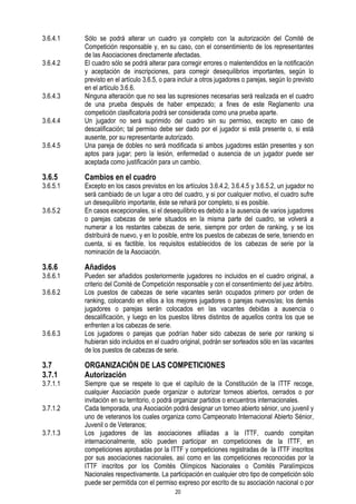 3.6.4.1
3.6.4.2

3.6.4.3
3.6.4.4
3.6.4.5

3.6.5

3.6.5.1
3.6.5.2

3.6.6

3.6.6.1
3.6.6.2

3.6.6.3

3.7
3.7.1

3.7.1.1
3.7.1.2
3.7.1.3

Sólo se podrá alterar un cuadro ya completo con la autorización del Comité de
Competición responsable y, en su caso, con el consentimiento de los representantes
de las Asociaciones directamente afectadas.
El cuadro sólo se podrá alterar para corregir errores o malentendidos en la notificación
y aceptación de inscripciones, para corregir desequilibrios importantes, según lo
previsto en el artículo 3.6.5, o para incluir a otros jugadores o parejas, según lo previsto
en el artículo 3.6.6.
Ninguna alteración que no sea las supresiones necesarias será realizada en el cuadro
de una prueba después de haber empezado; a fines de este Reglamento una
competición clasificatoria podrá ser considerada como una prueba aparte.
Un jugador no será suprimido del cuadro sin su permiso, excepto en caso de
descalificación; tal permiso debe ser dado por el jugador si está presente o, si está
ausente, por su representante autorizado.
Una pareja de dobles no será modificada si ambos jugadores están presentes y son
aptos para jugar; pero la lesión, enfermedad o ausencia de un jugador puede ser
aceptada como justificación para un cambio.

Cambios en el cuadro

Excepto en los casos previstos en los artículos 3.6.4.2, 3.6.4.5 y 3.6.5.2, un jugador no
será cambiado de un lugar a otro del cuadro, y si por cualquier motivo, el cuadro sufre
un desequilibrio importante, éste se rehará por completo, si es posible.
En casos excepcionales, si el desequilibrio es debido a la ausencia de varios jugadores
o parejas cabezas de serie situados en la misma parte del cuadro, se volverá a
numerar a los restantes cabezas de serie, siempre por orden de ranking, y se los
distribuirá de nuevo, y en lo posible, entre los puestos de cabezas de serie, teniendo en
cuenta, si es factible, los requisitos establecidos de los cabezas de serie por la
nominación de la Asociación.

Añadidos

Pueden ser añadidos posteriormente jugadores no incluidos en el cuadro original, a
criterio del Comité de Competición responsable y con el consentimiento del juez árbitro.
Los puestos de cabezas de serie vacantes serán ocupados primero por orden de
ranking, colocando en ellos a los mejores jugadores o parejas nuevos/as; los demás
jugadores o parejas serán colocados en las vacantes debidas a ausencia o
descalificación, y luego en los puestos libres distintos de aquellos contra los que se
enfrenten a los cabezas de serie.
Los jugadores o parejas que podrían haber sido cabezas de serie por ranking si
hubieran sido incluidos en el cuadro original, podrán ser sorteados sólo en las vacantes
de los puestos de cabezas de serie.

ORGANIZACIÓN DE LAS COMPETICIONES
Autorización

Siempre que se respete lo que el capítulo de la Constitución de la ITTF recoge,
cualquier Asociación puede organizar o autorizar torneos abiertos, cerrados o por
invitación en su territorio, o podrá organizar partidos o encuentros internacionales.
Cada temporada, una Asociación podrá designar un torneo abierto sénior, uno juvenil y
uno de veteranos los cuales organiza como Campeonato Internacional Abierto Sénior,
Juvenil o de Veteranos;
Los jugadores de las asociaciones afiliadas a la ITTF, cuando compitan
internacionalmente, sólo pueden participar en competiciones de la ITTF, en
competiciones aprobadas por la ITTF y competiciones registradas de la ITTF inscritos
por sus asociaciones nacionales, así como en las competiciones reconocidas por la
ITTF inscritos por los Comités Olímpicos Nacionales o Comités Paralímpicos
Nacionales respectivamente. La participación en cualquier otro tipo de competición sólo
puede ser permitida con el permiso expreso por escrito de su asociación nacional o por
20

 