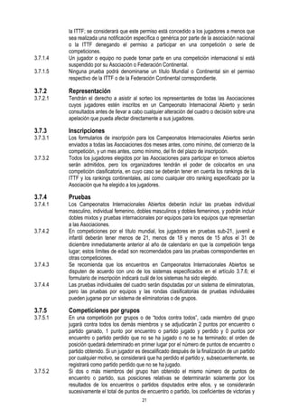 3.7.1.4
3.7.1.5

la ITTF; se considerará que este permiso está concedido a los jugadores a menos que
sea realizada una notificación específica o genérica por parte de la asociación nacional
o la ITTF denegando el permiso a participar en una competición o serie de
competiciones.
Un jugador o equipo no puede tomar parte en una competición internacional si está
suspendido por su Asociación o Federación Continental.
Ninguna prueba podrá denominarse un título Mundial o Continental sin el permiso
respectivo de la ITTF o de la Federación Continental correspondiente.

3.7.2

Representación

3.7.3

Inscripciones

3.7.2.1

3.7.3.1
3.7.3.2

3.7.4

3.7.4.1

3.7.4.2

3.7.4.3
3.7.4.4

3.7.5

3.7.5.1

3.7.5.2

Tendrán el derecho a asistir al sorteo los representantes de todas las Asociaciones
cuyos jugadores estén inscritos en un Campeonato Internacional Abierto y serán
consultados antes de llevar a cabo cualquier alteración del cuadro o decisión sobre una
apelación que pueda afectar directamente a sus jugadores.
Los formularios de inscripción para los Campeonatos Internacionales Abiertos serán
enviados a todas las Asociaciones dos meses antes, como mínimo, del comienzo de la
competición, y un mes antes, como mínimo, del fin del plazo de inscripción.
Todos los jugadores elegidos por las Asociaciones para participar en torneos abiertos
serán admitidos, pero los organizadores tendrán el poder de colocarlos en una
competición clasificatoria, en cuyo caso se deberán tener en cuenta los rankings de la
ITTF y los rankings continentales, así como cualquier otro ranking especificado por la
Asociación que ha elegido a los jugadores.

Pruebas

Los Campeonatos Internacionales Abiertos deberán incluir las pruebas individual
masculino, individual femenino, dobles masculinos y dobles femeninos, y podrán incluir
dobles mixtos y pruebas internacionales por equipos para los equipos que representan
a las Asociaciones.
En competiciones por el título mundial, los jugadores en pruebas sub-21, juvenil e
infantil deberán tener menos de 21, menos de 18 y menos de 15 años el 31 de
diciembre inmediatamente anterior al año de calendario en que la competición tenga
lugar; estos límites de edad son recomendados para las pruebas correspondientes en
otras competiciones.
Se recomienda que los encuentros en Campeonatos Internacionales Abiertos se
disputen de acuerdo con uno de los sistemas especificados en el artículo 3.7.6; el
formulario de inscripción indicará cuál de los sistemas ha sido elegido.
Las pruebas individuales del cuadro serán disputadas por un sistema de eliminatorias,
pero las pruebas por equipos y las rondas clasificatorias de pruebas individuales
pueden jugarse por un sistema de eliminatorias o de grupos.

Competiciones por grupos

En una competición por grupos o de “todos contra todos”, cada miembro del grupo
jugará contra todos los demás miembros y se adjudicarán 2 puntos por encuentro o
partido ganado, 1 punto por encuentro o partido jugado y perdido y 0 puntos por
encuentro o partido perdido que no se ha jugado o no se ha terminado; el orden de
posición quedará determinado en primer lugar por el número de puntos de encuentro o
partido obtenido. Si un jugador es descalificado después de la finalización de un partido
por cualquier motivo, se considerará que ha perdido el partido y, subsecuentemente, se
registrará como partido perdido que no se ha jugado.
Si dos o más miembros del grupo han obtenido el mismo número de puntos de
encuentro o partido, sus posiciones relativas se determinarán solamente por los
resultados de los encuentros o partidos disputados entre ellos, y se considerarán
sucesivamente el total de puntos de encuentro o partido, los coeficientes de victorias y
21

 