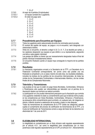 3.7.6.5
3.7.6.5.1
3.7.6.5.2

3.7.7

3.7.7.1
3.7.7.2
3.7.7.3
3.7.7.4
3.7.7.5

7. B v Z
Al mejor de 9 partidos (9 individuales)
Un equipo constará de 3 jugadores.
El orden de juego será:
1. A v X
2. B v Y
3. C v Z
4. B v X
5. A v Z
6. C v Y
7. B v Z
8. C v X
9. A v Y

Procedimiento para Encuentros por Equipos

Todos los jugadores serán seleccionados de entre los nominados para la prueba.
El nombre del capitán del equipo, se juegue o no el encuentro, será designado con
anterioridad al árbitro.
Antes de un encuentro, el derecho a elegir A, B, C o X, Y, Z se decidirá por sorteo, y
los capitanes designarán sus equipos al juez árbitro o a su representante, asignando
una letra a cada jugador individual.
Las parejas de dobles no tienen que ser necesariamente designadas hasta el final del
partido individual inmediatamente anterior.
Un encuentro finalizará cuando un equipo haya conseguido la mayoría de los partidos
posibles.

3.7.8

Resultados

3.7.9

Televisión y Transmisiones

3.7.8.1

3.7.9.1
3.7.9.2

3.7.9.3

3.8

3.8.1

La Asociación organizadora enviará a la Secretaría de la ITTF y al Secretario de la
Federación Continental correspondiente, tan pronto como sea posible una vez
finalizada la competición y en un plazo máximo de siete días, los resultados detallados,
incluidos los tanteos de los partidos de los encuentros internacionales, de todas las
rondas de los Campeonatos Continentales e Internacionales Abiertos y de las rondas
finales de los Campeonatos Nacionales.
Las pruebas en las que no están en juego títulos Mundiales, Continentales, Olímpicos
o Paralímpicos sólo pueden ser retransmitidas por televisión con el permiso de la
Asociación desde cuyo territorio se realiza la emisión.
La participación en una prueba internacional presupone que la Asociación que controla
a los jugadores visitantes ha dado su consentimiento para que le televise dicha prueba;
en las competiciones por títulos Mundiales, Continentales, Olímpicos o Paralímpicos,
se presupone dicho consentimiento para la emisión, en cualquier país, de imágenes en
directo o diferido durante la celebración de la prueba y hasta un mes después.
Todas las transmisiones de competiciones de la ITTF (todas las categorías) estarán
sujetas al cumplimiento del proceso de certificación de transmisiones de la ITTF, y la
Cuota de Certificación de Transmisiones correrá a cargo del titular de los derechos con
efectividad del 1 de Junio de 2011.

ELEGIBILIDAD INTERNACIONAL

La elegibilidad en competiciones por un título olímpico está regulada separadamente
por el artículo 4.5.1, así como la elegibilidad para competiciones por un título
paralímpico está regulada separadamente por el CPI y el artículo 4.6.1. Adicionalmente
23

 
