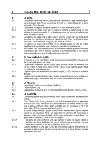 2

REGLAS DEL TENIS DE MESA

2.1

LA MESA

2.1.1
2.1.2
2.1.3
2.1.4
2.1.5
2.1.6

2.2

2.2.1
2.2.2
2.2.3
2.2.4

La superficie superior de la mesa, conocida como superficie de juego, será rectangular,
con una longitud de 2,74 m y una anchura de 1,525 m, y estará situada en un plano
horizontal a 76 cm del suelo.
La superficie de juego no incluye los laterales de la parte superior de la mesa.
La superficie de juego puede ser de cualquier material y proporcionará un bote
uniforme de, aproximadamente, 23 cm al dejar caer sobre ella una pelota reglamentaria
desde una altura de 30 cm.
La superficie de juego será de color oscuro, uniforme y mate, con una línea lateral
blanca de 2 cm de anchura a lo largo de cada borde de 2,74 m, y una línea de fondo
blanca de 2 cm de anchura a lo largo de cada borde de 1,525 m.
La superficie de juego estará dividida en dos campos iguales por una red vertical
paralela a las líneas de fondo y será continua en toda el área de cada campo.
Para dobles, cada campo estará dividido en dos medios campos iguales por una línea
central blanca de 3 mm de anchura y paralela a las líneas laterales; la línea central
será considerada como parte de cada medio campo derecho.

EL CONJUNTO DE LA RED

El conjunto de la red consistirá en la red, su suspensión y los soportes, incluyendo las
fijaciones que los sujetan a la mesa.
La red estará suspendida de una cuerda sujeta en cada uno de sus extremos a un
soporte vertical de 15,25 cm de altura; el límite exterior de los soportes estará a 15,25
cm por fuera de las líneas laterales.
La parte superior de la red estará, en toda su longitud, a 15,25 cm sobre la superficie
de juego.
La parte inferior de la red deberá estar, en toda su longitud lo más cerca posible de la
superficie de juego, y los extremos de la red lo más cerca posible de los soportes.

2.3

LA PELOTA

2.4

LA RAQUETA

2.3.1
2.3.2
2.3.3
2.4.1
2.4.2

2.4.3

2.4.3.1
2.4.3.2

La pelota será esférica, con un diámetro de 40 mm.
La pelota pesará 2,7 g.
La pelota será de celuloide o de un material plástico similar, blanca o naranja, y mate.
La raqueta puede ser de cualquier tamaño, forma o peso, pero la hoja deberá ser plana
y rígida.
Como mínimo, el 85 % del grosor de la hoja será de madera natural; la hoja puede
estar reforzada en su interior con una capa adhesiva de un material fibroso tal como
fibra de carbono, fibra de vidrio o papel prensado, pero sin sobrepasar el 7,5 % del
grosor total ó 0,35 mm, siempre la dimensión inferior.
El lado de la hoja usado para golpear la pelota estará cubierto, bien con goma de picos
normal con los picos hacia fuera y un grosor total no superior a 2.0 mm incluido el
adhesivo, o bien con goma sándwich con los picos hacia dentro o hacia fuera y un
grosor total no superior a 4.0 mm incluido el adhesivo.
La goma de picos normal es una capa sencilla de goma no celular, natural o
sintética, con picos distribuidos de manera uniforme por su superficie, con una
densidad no inferior a 10 por cm2 ni superior a 30 por cm2.
La goma sándwich es una capa sencilla de goma celular, cubierta exteriormente por
una capa sencilla de goma de picos normal; el grosor de la goma de picos no debe
sobrepasar los 2.0 mm.
3

 