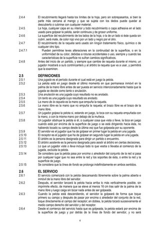 2.4.4
2.4.5
2.4.6
2.4.7
2.4.7.1
2.4.8

2.5

2.5.1
2.5.2

El recubrimiento llegará hasta los límites de la hoja, pero sin sobrepasarlos, si bien la
parte más cercana al mango y que se sujeta con los dedos puede quedar al
descubierto o cubrirse con cualquier material.
La hoja, cualquier capa en su interior y todo recubrimiento o capa adhesiva en el lado
usado para golpear la pelota, serán continuos y de grosor uniforme.
La superficie del recubrimiento de los lados de la hoja, o la de un lado si éste queda sin
cubrir, será mate, de color rojo vivo por un lado y negro por el otro.
El recubrimiento de la raqueta será usado sin ningún tratamiento físico, químico o de
cualquier otro tipo.
Pueden permitirse leves alteraciones en la continuidad de la superficie, o en la
uniformidad de su color, debidas a roturas accidentales o uso, siempre y cuando las
características de la superficie no sufran cambios significativos.
Antes del inicio de un partido, y siempre que cambie de raqueta durante el mismo, un
jugador mostrará a su/s contrincante/s y al árbitro la raqueta que va a usar, y permitirá
que la examinen.

DEFINICIONES

2.5.15

Una jugada es el período durante el cual está en juego la pelota.
La pelota está en juego desde el último momento en que permanece inmóvil en la
palma de la mano libre antes de ser puesta en servicio intencionadamente hasta que la
jugada se decide como tanto o anulación.
Una anulación es una jugada cuyo resultado no es anotado.
Un tanto es una jugada cuyo resultado es anotado.
La mano de la raqueta es la mano que empuña la raqueta.
La mano libre es la mano que no empuña la raqueta; el brazo libre es el brazo de la
mano libre.
Un jugador golpea la pelota si, estando en juego, la toca con su raqueta empuñada con
la mano, o con la misma mano por debajo de la muñeca.
Un jugador obstruye la pelota si él, o cualquier cosa que vista o lleve, la toca en juego
cuando está por encima de la superficie de juego o se está dirigiendo hacia ésta, no
habiendo tocado su campo desde la última vez que fue golpeada por su oponente.
El servidor es el jugador que ha de golpear en primer lugar la pelota en una jugada.
El receptor es el jugador que ha de golpear en segundo lugar la pelota en una jugada.
El árbitro es la persona designada para dirigir un partido o encuentro.
El árbitro asistente es la persona designada para asistir al árbitro en ciertas decisiones.
Lo que un jugador viste o lleva incluye todo lo que vestía o llevaba al comienzo de la
jugada, excluida la pelota.
Se considera que la pelota pasa por encima o alrededor del conjunto de la red si pasa
por cualquier lugar que no sea entre la red y los soportes de ésta, o entre la red y la
superficie de juego.
Se considera que la línea de fondo se prolonga indefinidamente en ambos sentidos.

2.6

EL SERVICIO

2.5.3
2.5.4
2.5.5
2.5.6
2.5.7
2.5.8
2.5.9
2.5.10
2.5.11
2.5.12
2.5.13
2.5.14

2.6.1
2.6.2
2.6.3

2.6.4

El servicio comenzará con la pelota descansando libremente sobre la palma abierta e
inmóvil de la mano libre del servidor.
Después, el servidor lanzará la pelota hacia arriba lo más verticalmente posible, sin
imprimirle efecto, de manera que se eleve al menos 16 cm tras salir de la palma de la
mano libre y luego caiga sin tocar nada antes de ser golpeada.
Cuando la pelota está descendiendo, el servidor la golpeará de forma que toque
primero su campo y después de pasar por encima o alrededor del conjunto de la red,
toque directamente el campo del receptor; en dobles, la pelota tocará sucesivamente el
medio campo derecho del servidor y del receptor.
Desde el comienzo del servicio hasta que es golpeada, la pelota estará por encima de
la superficie de juego y por detrás de la línea de fondo del servidor, y no será
4

 