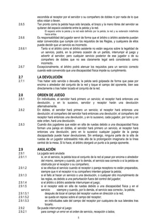 2.6.5

2.6.6
2.6.6.1

2.6.7

escondida al receptor por el servidor o su compañero de dobles ni por nada de lo que
ellos vistan o lleven.
Tan pronto como la pelota haya sido lanzada, el brazo y la mano libres del servidor se
quitaran del espacio existente entre la pelota y la red.
El espacio entre la pelota y la red está definido por la pelota, la red y su extensión indefinida
hacia arriba.

Es responsabilidad del jugador servir de forma que el árbitro o árbitro asistente puedan
estar convencidos que cumple con los requisitos de las Reglas, y cualquiera de ellos
puede decidir que un servicio es incorrecto.
Tanto si el árbitro como el árbitro asistente no están seguros sobre la legalidad de
un servicio, podrá, en la primera ocasión de un partido, interrumpir el juego y
advertir al servidor; pero cualquier servicio posterior de ese jugador o de su
compañero de dobles que no sea claramente legal será considerado como
incorrecto.
Excepcionalmente, el árbitro podrá atenuar los requisitos para un servicio correcto
cuando esté convencido que una discapacidad física impide su cumplimiento.

2.7

LA DEVOLUCIÓN

2.8

ORDEN DE JUEGO

2.7.1

2.8.1
2.8.2

2.8.3

2.9

2.9.1
2.9.1.1
2.9.1.2
2.9.1.3
2.9.1.4
2.9.1.5
2.9.1.5.1
2.9.1.5.2
2.9.1.5.3
2.9.2
2.9.2.1

Tras haber sido servida o devuelta, la pelota será golpeada de forma que pase por
encima o alrededor del conjunto de la red y toque el campo del oponente, bien sea
directamente o tras haber tocado el conjunto de la red.
En individuales, el servidor hará primero un servicio; el receptor hará entonces una
devolución, y en lo sucesivo, servidor y receptor harán una devolución
alternativamente.
En dobles, el servidor hará primero un servicio; el receptor hará entonces una
devolución; el compañero del servidor hará entonces una devolución; el compañero del
receptor hará entonces una devolución, y en lo sucesivo, cada jugador, por turno y en
este orden, hará una devolución.
Cuando dos jugadores que están en silla de ruedas debido a una discapacidad física
forman una pareja en dobles, el servidor hará primero un servicio, el receptor hará
entonces una devolución, pero en lo sucesivo cualquier jugador de la pareja
discapacitada puede hacer devoluciones. Sin embargo, ninguna parte de la silla de
ruedas de un jugador sobresaldrá más allá de la prolongación imaginaria de la línea
central de la mesa. Si lo hace, el árbitro otorgará un punto a la pareja oponente.

ANULACIÓN

La jugada será anulada
si, en el servicio, la pelota toca el conjunto de la red al pasar por encima o alrededor
del mismo, siempre y cuando, por lo demás, el servicio sea correcto o si la pelota es
obstruida por el receptor o su compañero;
si se efectúa el servicio cuando el receptor o pareja receptora no están preparados,
siempre que ni el receptor ni su compañero intenten golpear la pelota;
si el fallo al hacer un servicio o una devolución, o cualquier otro incumplimiento de
las reglas, es debido a una perturbación fuera del control del jugador;
si el árbitro o árbitro asistente interrumpen el juego;
si el receptor está en silla de ruedas debido a una discapacidad física y en el
servicio
-siempre y cuando, por lo demás, el servicio sea correcto-, la pelota,
después de tocar el campo del receptor vuelve en dirección a la red;
se queda en reposo sobre el campo del receptor;
en individuales sale del campo del receptor por cualquiera de sus laterales tras
tocarlo.
Se puede interrumpir el juego:
para corregir un error en el orden de servicio, recepción o lados;
5

 