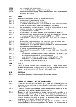 2.9.2.2
2.9.2.3
2.9.2.4

2.10

2.10.1
2.10.1.1
2.10.1.2
2.10.1.3

para introducir la regla de aceleración;
para amonestar o penalizar a un jugador o consejero;
cuando las condiciones de juego son perturbadas de forma tal que pudieran afectar
al resultado de la jugada.

TANTO

2.10.1.13.2
2.10.1.13.3
2.10.1.14

A menos que la jugada sea anulada, un jugador ganará un tanto:
si un oponente no hace un servicio correcto;
si un oponente no hace una devolución correcta;
si, tras haber realizado un servicio o una devolución, la pelota toca cualquier cosa,
excepto el conjunto de la red, antes de ser golpeada por un oponente;
si la pelota pasa por encima de su campo o más allá de su línea de fondo sin haber
tocado su campo, tras ser golpeada por un oponente;
si un oponente obstruye la pelota;
si un oponente golpea la pelota dos veces consecutivas de forma deliberada;
si un oponente golpea la pelota con un lado de la hoja de la raqueta cuya superficie
no cumple los requisitos indicados en los artículos 2.4.3, 2.4.4 ó 2.4.5;
si un oponente, o cualquier cosa que éste vista o lleve, mueve la superficie de
juego;
si un oponente, o cualquier cosa que éste vista o lleve, toca el conjunto de la red;
si un oponente toca la superficie de juego con la mano libre;
si en dobles uno de los oponentes golpea la pelota fuera del orden establecido por
el primer servidor y el primer receptor;
de acuerdo con lo estipulado en la regla de aceleración (2.15.4).
si ambos jugadores o parejas están en sillas de ruedas debido a una discapacidad
física y
su oponente no mantiene un mínimo contacto con el asiento o el cojín(es), con la
parte posterior del muslo, cuando es golpeada la pelota;
su oponente toca la mesa con cualquier mano antes de golpear la pelota;
el reposapiés o los pies del oponente tocan el suelo durante el juego.
según lo dispuesto sobre orden de juego (2.8.3).

2.11

JUEGO

2.12

PARTIDO

2.13

ORDEN DEL SERVICIO, RECEPCIÓN Y LADOS

2.10.1.4
2.10.1.5
2.10.1.6
2.10.1.7
2.10.1.8
2.10.1.9
2.10.1.10
2.10.1.11
2.10.1.12
2.10.1.13
2.10.1.13.1

2.11.1

2.12.1

2.13.1
2.13.2
2.13.3

2.13.4

Ganará un juego el jugador o pareja que primero alcance 11 tantos, excepto cuando
ambos jugadores o parejas consigan 10 tantos; en este caso, ganará el juego el primer
jugador o pareja que posteriormente obtenga 2 tantos de diferencia.
Un partido se disputará al mejor de cualquier número impar de juegos.

El derecho a elegir el orden inicial de servir, recibir o lado de la mesa será decidido por
sorteo, y el ganador puede elegir servir o recibir primero, o empezar en un determinado
lado de la mesa.
Cuando un jugador o pareja ha elegido servir o recibir primero, o empezar en un lado
determinado, el otro jugador o pareja tendrá la otra elección.
Después de cada 2 tantos anotados, el receptor o pareja receptora pasará a ser el
servidor o pareja servidora, y así hasta el final del juego, a menos que ambos
jugadores o parejas hayan anotado 10 tantos o esté en vigor la regla de aceleración.
En estos últimos casos, el orden del servicio y de la recepción será el mismo, pero
cada jugador servirá tan sólo un tanto alternativamente.
En cada juego de un partido de dobles, la pareja que tiene el derecho a servir en
primer lugar elegirá cuál de los dos jugadores lo hará primero, y en el primer juego de
6

 