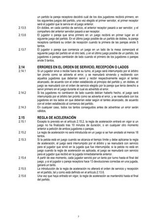 2.13.5
2.13.6

2.13.7

2.14

2.14.1

2.14.2

2.14.3

2.15

2.15.1
2.15.2
2.15.3

2.15.4
2.15.5
2.15.6

un partido la pareja receptora decidirá cuál de los dos jugadores recibirá primero; en
los siguientes juegos del partido, una vez elegido el primer servidor, el primer receptor
será el jugador que le servía en el juego anterior.
En dobles, en cada cambio de servicio, el anterior receptor pasará a ser servidor, y el
compañero del anterior servidor pasará a ser receptor.
El jugador o pareja que sirva primero en un juego recibirá en primer lugar en el
siguiente juego del partido. En el último juego posible de un partido de dobles, la pareja
receptora cambiará su orden de recepción cuando la primera de las parejas anote 5
tantos.
El jugador o pareja que comienza un juego en un lado de la mesa comenzará el
siguiente juego del partido en el otro lado, y en el último juego posible de un partido, los
jugadores o parejas cambiarán de lado cuando el primero de los jugadores o parejas
anote 5 tantos.

ERRORES EN EL ORDEN DE SERVICIO, RECEPCIÓN O LADOS

Si un jugador sirve o recibe fuera de su turno, el juego será interrumpido por el árbitro
tan pronto como se advierta el error, y se reanudará sirviendo y recibiendo con
aquellos jugadores que deberían servir y recibir respectivamente según el tanteo
alcanzado, de acuerdo con el orden establecido al principio del partido y, en dobles, el
juego se reanudará con el orden de servicio elegido por la pareja que tenía derecho a
servir primero en el juego durante el cual es advertido el error.
Si los jugadores no cambiaron de lado cuando debían haberlo hecho, el juego será
interrumpido por el árbitro tan pronto como se advierta el error, y se reanudará con los
jugadores en los lados en que deberían estar según el tanteo alcanzado, de acuerdo
con el orden establecido al comienzo del partido.
En cualquier caso, todos los tantos conseguidos antes de advertirse un error serán
válidos.

REGLA DE ACELERACIÓN

Excepto lo previsto en el artículo 2.15.2, la regla de aceleración entrará en vigor si un
juego no ha finalizado tras 10 minutos de duración, o en cualquier otro momento
anterior a petición de ambos jugadores o parejas.
La regla de aceleración no será introducida en un juego si se han anotado al menos 18
tantos.
Si la pelota está en juego cuando se alcanza el tiempo límite y debe aplicarse la regla
de aceleración, el juego será interrumpido por el árbitro y se reanudará con servicio
para el jugador que sirvió en la jugada que fue interrumpida; si la pelota no está en
juego cuando la regla de aceleración es aplicada, el juego se reanudará con servicio
para el jugador que recibió en la jugada inmediatamente anterior.
A partir de ese momento, cada jugador servirá por un tanto por turno hasta el final del
juego, y si el jugador o pareja receptora hace 13 devoluciones correctas en una jugada,
ganará un tanto.
La introducción de la regla de aceleración no alterará el orden de servicio y recepción
en el partido, tal y como está definido en el artículo 2.13.6.
Una vez que haya entrado en vigor, la regla de aceleración se mantendrá hasta el final
del partido.

7

 