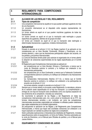 3

REGLAMENTO PARA COMPETICIONES
INTERNACIONALES

3.1
3.1.1

ALCANCE DE LAS REGLAS Y DEL REGLAMENTO
Tipos de competición

3.1.1.1
3.1.1.2
3.1.1.3
3.1.1.4
3.1.1.5

3.1.2

3.1.2.1

3.1.2.2
3.1.2.3
3.1.2.3.1
3.1.2.3.2
3.1.2.3.3
3.1.2.3.4
3.1.2.4

3.1.2.5

3.1.2.6
3.1.2.7

3.2

Una competición internacional es aquélla en la que pueden participar jugadores de más
de una Asociación.
Un encuentro internacional es el disputado entre equipos representantes de
Asociaciones.
Un torneo abierto es aquél en el que pueden inscribirse jugadores de todas las
Asociaciones.
Un torneo cerrado es aquél en el que la inscripción está restringida a grupos
específicos de jugadores, distintos de los grupos de edad.
Un torneo por invitación es aquél en el que la inscripción está restringida a
determinadas Asociaciones o jugadores, invitados individualmente.

Aplicabilidad

Excepto lo previsto en el artículo 3.1.2.2, las Reglas (capítulo 2) se aplicarán en las
competiciones por un título Mundial, Continental, Olímpico y Paralímpico, en los
torneos abiertos y, salvo que las Asociaciones participantes adopten otro acuerdo, en
los partidos y encuentros internacionales.
La Junta de Directores tendrá poder para autorizar al organizador de un torneo abierto
la adopción de variaciones experimentales de las reglas especificadas por el Comité
Ejecutivo.
El Reglamento para Competiciones Internacionales se aplicará en:
las competiciones por un título Mundial, Olímpico y Paralímpico, a menos que la
Junta de Directores autorice lo contrario y lo notifique con antelación a las
Asociaciones participantes;
las competiciones por un título Continental, a menos que la Federación Continental
correspondiente autorice lo contrario y lo notifique con antelación a las Asociaciones
participantes;
los Campeonatos Internacionales Abiertos (3.7.1.2), a menos que el Comité
Ejecutivo autorice lo contrario y lo notifique con antelación a los participantes de
acuerdo con el artículo 3.1.2.4;
los torneos abiertos, excepto lo previsto en el artículo 3.1.2.4.
Siempre que un torneo abierto no se ajuste a este Reglamento, la naturaleza y alcance
de la variación serán especificados en la hoja de inscripción. La cumplimentación y
entrega de una hoja de inscripción será considerado como una expresa aceptación de
las condiciones de la competición, incluidas sus variaciones.
Se recomienda la aplicación de las Reglas y del Reglamento en todas las
competiciones internacionales pero, tal y como prevé la Constitución de la ITTF, los
torneos internacionales cerrados y por invitación, así como las competiciones
internacionales reconocidas organizadas por entidades no afiliadas pueden celebrarse
bajo reglas establecidas por la entidad organizadora.
Se presupondrá la aplicación de las Reglas y del Reglamento para Competiciones
Internacionales, a menos que hayan sido acordadas variaciones con antelación o se
hayan explicado con claridad al publicar las reglas de la competición.
Serán publicadas explicaciones e interpretaciones detalladas del Reglamento, incluidas
especificaciones sobre el equipamiento, en forma de Folletos Técnicos autorizados por
la Junta de Directores y en el Manual para Oficiales de partidos y en el Manual para
Jueces Árbitros.

EQUIPAMIENTO Y CONDICIONES DE JUEGO
8

 