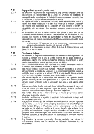 3.2.1

3.2.1.1

3.2.1.2

3.2.1.3

Equipamiento aprobado y autorizado

La aprobación y autorización del equipamiento de juego correrá a cargo del Comité de
Equipamiento, en representación de la Junta de Directores; la aprobación o
autorización podrá ser retirada por la Junta de Directores en cualquier momento, si se
considera que su continuidad va en detrimento del deporte.
La hoja de inscripción o prospecto de un torneo abierto especificará las marcas y
colores de la mesa, del conjunto de la red y de la pelota que se utilizarán. La elección
del material será establecida por la Asociación en cuyo territorio se celebre la
competición, entre las marcas y tipos que estén aprobados en ese momento por la
ITTF.
El recubrimiento del lado de la hoja utilizado para golpear la pelota será de los
autorizados en ese momento por la ITTF, y se identificará por el número de la ITTF
(cuando esté presente) el nombre del suministrador, la marca del recubrimiento y
estará adherida a la hoja de manera que su identificación sea claramente visible cerca
del mango.
La Secretaría de la ITTF elabora una lista de todo el equipamiento y materiales aprobados y
autorizados, y los detalles están disponibles en la página web de la ITTF.

3.2.1.4

Las patas de la mesa estarán al menos a 40 cm de la línea de fondo de la mesa para
jugadores en silla de ruedas.

3.2.2

Vestimenta de juego

3.2.2.1

3.2.2.2
3.2.2.3

3.2.2.4

3.2.2.5
3.2.2.6
3.2.2.7
3.2.2.8

3.2.2.9

La vestimenta de juego consistirá normalmente en una camiseta de manga corta o sin
mangas, y pantalón corto o falda o vestido deportivo de una pieza, calcetines y
zapatillas de deporte; otras prendas como parte o la totalidad de un chándal, no serán
usadas durante el juego, excepto con el permiso del juez árbitro.
El color principal de la camiseta, falda o pantalón corto, excepto las mangas o cuello de
la camiseta, será claramente distinto del de la pelota utilizada.
Las prendas utilizadas pueden llevar números o rótulos en la espalda de la camiseta
para identificar a un jugador, su Asociación o, en encuentros entre clubes, su club, y
publicidad según lo previsto en el artículo 3.2.5.10; si en la espalda de una camiseta
figura el nombre del jugador, éste estará situado justo debajo del cuello.
Los dorsales exigidos por la organización para identificar a los jugadores tendrán
prioridad sobre la publicidad en la parte central de la espalda de la camiseta; dichos
dorsales estarán contenidos dentro de un recuadro cuya área no será superior a 600
cm2.
Las marcas o ribetes situados en la parte frontal o lateral de una prenda de juego, así
como los objetos que lleve un jugador, joyas por ejemplo, no serán demasiado
llamativos ni emitirán un brillo reflectante que deslumbre al oponente.
Las prendas utilizadas no podrán llevar dibujos o rótulos que pudieran resultar
ofensivos o desacreditar el juego.
Cualquier cuestión sobre la legalidad o aceptación de la vestimenta de juego será
decidida por el juez árbitro.
Los jugadores de un equipo que intervienen en un encuentro, así como los jugadores
de una misma Asociación que forman una pareja de dobles en una competición por un
título Mundial, Olímpico o Paralímpico vestirán uniformemente, con la posible
excepción de los calcetines, zapatillas y el número, tamaño, color y diseño de la
publicidad en la vestimenta. Los jugadores de la misma Asociación que formen una
pareja de dobles en otras competiciones internacionales podrán llevar vestimenta de
diferentes fabricantes, si los colores básicos son los mismos y su Asociación Nacional
lo autoriza.
Los jugadores y parejas contrincantes llevarán camisetas con colores lo
suficientemente distintos que les permitan ser fácilmente distinguidos por los
espectadores.

9

 
