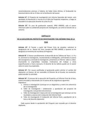 recomendaciones  precisas  si  hubiera;  de  haber  éstas  últimas,  el  Graduando  las 
levantará dentro de los 15 días con la facilitación del asesor. 
 
Artículo 11°. El Proyecto de Investigación con Informe favorable del revisor, será 
aprobado vía Resolución e inscrito en el Libro de Proyectos respectivo, y luego se 
procederá a la ejecución durante los ciclos III y IV. 
 
Artículo  12°.  En  caso  de  graduación  especial,  (PRO  GRADO),  solo  el  asesor 
informará sobre la calidad del proyecto de investigación, así como la función de su 
asesoría. 
 
 
CAPÍTULO IV 
DE LA EJECUCIÓN DEL PROYECTO DE INVESTIGACIÓN Y DEL INFORME FINAL DE LA 
TESIS 
 
Artículo  13°.  El  Tesista,  a  partir  del  Primer  Ciclo  de  estudios,  solicitará  la 
designación  de  su    Asesor  de  Tesis;  excepto  del  PRO  GRADO,  a  quienes  se  les 
designará al momento de inscribirse al Programa. 
 
Artículo l4°. El Asesor paralelamente al desarrollo de los Talleres de Tesis I, II, III y 
IV, orientará la investigación, recomendando la bibliografía, controlando el avance 
del cronograma y concluida la investigación, presentará un Informe  sobre su labor, 
enunciando  la  originalidad,  novedad,  irrelevancia  del  trabajo  y  otras 
especificaciones si fuera necesario. El docente de los talleres puede ser el asesor 
salvo en casos muy especiales. 
 
Artículo  15°.  Por  causas  justificadas  el  graduando  podrá  solicitar  el  cambio  del 
objetante y el Asesor, de ser razonable, el Director de la Escuela, vía resolución, 
podrá atender lo solicitado.  
 
Artículo 16°. El proceso de la ejecución del Proyecto y el Informe Final de la tesis, 
estará vinculado y relacionado con el avance de las asignaturas siguientes: 
Asignatura:  
a. Ciencia e investigación (concluye en un diagnóstico y matriz de coherencia 
de la investigación) 
b. Taller  de  Investigación  I  (elaboración  y  aprobación  del  proyecto  de 
investigación, incluyendo instrumentos) 
c. Taller de Investigación II (ejecución de la investigación que concluye con los 
resultados y avances de la redacción del informe final) 
d. Taller  de  Investigación  III  (redacción  del  informe  final  y  aprobación  de  la 
tesis o del docente objetante) 
 
Cada  avance  desde  la  aprobación  del  Proyecto  será  revisado  por  el  docente 
objetante. 
 