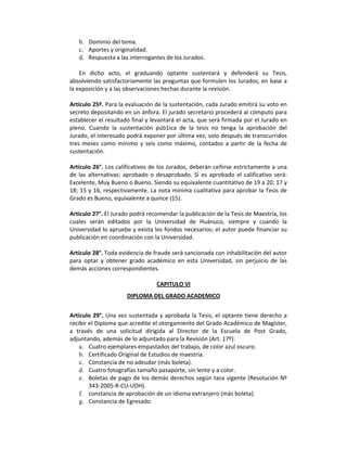 b. Dominio del tema. 
c. Aportes y originalidad. 
d. Respuesta a las interrogantes de los Jurados. 
 
En  dicho  acto,  el  graduando  optante  sustentará  y  defenderá  su  Tesis, 
absolviendo satisfactoriamente las preguntas que formulen los Jurados, en base a 
la exposición y a las observaciones hechas durante la revisión. 
 
Artículo 25º. Para la evaluación de la sustentación, cada Jurado emitirá su voto en 
secreto depositando en un ánfora. El jurado secretario procederá al cómputo para 
establecer el resultado final y levantará el acta, que será firmada por el Jurado en 
pleno.  Cuando  la  sustentación  púb1ica  de  la  tesis  no  tenga  la  aprobación  del 
Jurado, el interesado podrá exponer por última vez, solo después de transcurridos 
tres meses como mínimo  y seis como máximo, contados a partir de la fecha de 
sustentación. 
 
Artículo 26°. Los calificativos de los Jurados, deberán ceñirse estrictamente a una 
de  las alternativas: aprobado o  desaprobado.  Si es aprobado el calificativo será: 
Excelente, Muy Bueno o Bueno. Siendo su equivalente cuantitativo de 19 a 20; 17 y 
18; 15 y 16, respectivamente. La nota mínima cualitativa para aprobar la Tesis de 
Grado es Bueno, equivalente a quince (15). 
 
Artículo 27°. El Jurado podrá recomendar la publicación de la Tesis de Maestría, los 
cuales  serán  editados  por  la  Universidad  de  Huánuco,  siempre  y  cuando  la 
Universidad lo apruebe y exista los fondos necesarios; el autor puede financiar su 
publicación en coordinación con la Universidad. 
 
Artículo 28°. Toda evidencia de fraude será sancionada con inhabilitación del autor 
para  optar  y  obtener  grado  académico  en  esta  Universidad,  sin  perjuicio  de  las 
demás acciones correspondientes. 
 
CAPITULO VI 
DIPLOMA DEL GRADO ACADEMICO 
 
Artículo 29°. Una vez sustentada y aprobada la Tesis, el optante tiene derecho a 
recibir el Diploma que acredite el otorgamiento del Grado Académico de Magíster, 
a  través  de  una  solicitud  dirigida  al  Director  de  la  Escuela  de  Post  Grado, 
adjuntando, además de lo adjuntado para la Revisión (Art. 17º): 
a. Cuatro ejemplares empastados del trabajo, de color azul oscuro. 
b. Certificado Original de Estudios de maestría. 
c. Constancia de no adeudar (más boleta). 
d. Cuatro fotografías tamaño pasaporte, sin lente y a color. 
e. Boletas de pago de los demás derechos según tasa vigente (Resolución Nº 
343‐2005‐R‐CU‐UDH). 
f. constancia de aprobación de un idioma extranjero (más boleta). 
g. Constancia de Egresado. 
 