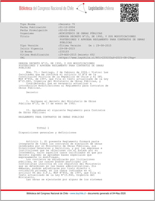 Biblioteca del Congreso Nacional de Chile - www.leychile.cl - documento generado el 04-May-2020
Tipo Norma :Decreto 75
Fecha Publicación :01-12-2004
Fecha Promulgación :02-02-2004
Organismo :MINISTERIO DE OBRAS PÚBLICAS
Título :DEROGA DECRETO Nº15, DE 1992, Y SUS MODIFICACIONES
POSTERIORES Y APRUEBA REGLAMENTO PARA CONTRATOS DE OBRAS
PUBLICAS
Tipo Versión :Última Versión De : 29-08-2015
Inicio Vigencia :29-08-2015
Id Norma :233103
Ultima Modificación :29-AGO-2015 Decreto 452
URL :https://www.leychile.cl/N?i=233103&f=2015-08-29&p=
DEROGA DECRETO Nº15, DE 1992, Y SUS MODIFICACIONES
POSTERIORES Y APRUEBA REGLAMENTO PARA CONTRATOS DE OBRAS
PUBLICAS
Núm. 75.- Santiago, 2 de febrero de 2004.- Vistos: Las
facultades que me confiere el artículo 32 Nº8 de la
Constitución Política de la República de Chile y el DFL
MOP Nº850, de 1997, que fija el texto actualizado de la Ley
Nº15.840, Orgánica del Ministerio de Obras Públicas, y
Considerando: Que es necesario actualizar e
introducirle modificaciones al Reglamento para Contratos de
Obras Públicas.
Decreto:
I. Derógase el decreto del Ministerio de Obras
Públicas Nº15, de 17 de enero de 1992.
II. Apruébase el siguiente Reglamento para Contratos
de Obras Públicas:
REGLAMENTO PARA CONTRATOS DE OBRAS PUBLICAS
TITULO I
Disposiciones generales y definiciones
Artículo 1. El presente Reglamento formará parte
integrante de todos los contratos de ejecución de obras
celebrados por el Ministerio de Obras Públicas, sus
Direcciones Generales y Servicios, y por las empresas e
instituciones que se relacionen con el Estado por su
intermedio, salvo aquellos casos calificados en que por
decreto supremo se aprueben bases especiales que
expresamente lo modifiquen.
Los contratos se adjudicarán por licitaciones
públicas, en las cuales podrán participar los
contratistas inscritos en los registros del Ministerio
que se determinen en las bases administrativas. Sin
embargo, podrán adjudicarse por trato directo o
cotización privada, en los casos indicados en el
artículo 86 del D.F.L. MOP Nº850, de 1997, que fija el
texto actualizado de la Ley Nº15.840, Orgánica del
Ministerio.
Las obras se ejecutarán por alguno de los sistemas
 