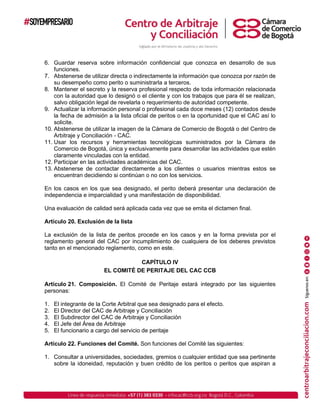 6. Guardar reserva sobre información confidencial que conozca en desarrollo de sus
funciones.
7. Abstenerse de utilizar directa o indirectamente la información que conozca por razón de
su desempeño como perito o suministrarla a terceros.
8. Mantener el secreto y la reserva profesional respecto de toda información relacionada
con la autoridad que lo designó o el cliente y con los trabajos que para él se realizan,
salvo obligación legal de revelarla o requerimiento de autoridad competente.
9. Actualizar la información personal o profesional cada doce meses (12) contados desde
la fecha de admisión a la lista oficial de peritos o en la oportunidad que el CAC así lo
solicite.
10. Abstenerse de utilizar la imagen de la Cámara de Comercio de Bogotá o del Centro de
Arbitraje y Conciliación - CAC.
11. Usar los recursos y herramientas tecnológicas suministrados por la Cámara de
Comercio de Bogotá, única y exclusivamente para desarrollar las actividades que estén
claramente vinculadas con la entidad.
12. Participar en las actividades académicas del CAC.
13. Abstenerse de contactar directamente a los clientes o usuarios mientras estos se
encuentran decidiendo si continúan o no con los servicios.
En los casos en los que sea designado, el perito deberá presentar una declaración de
independencia e imparcialidad y una manifestación de disponibilidad.
Una evaluación de calidad será aplicada cada vez que se emita el dictamen final.
Artículo 20. Exclusión de la lista
La exclusión de la lista de peritos procede en los casos y en la forma prevista por el
reglamento general del CAC por incumplimiento de cualquiera de los deberes previstos
tanto en el mencionado reglamento, como en este.
CAPÍTULO IV
EL COMITÉ DE PERITAJE DEL CAC CCB
Artículo 21. Composición. El Comité de Peritaje estará integrado por las siguientes
personas:
1. El integrante de la Corte Arbitral que sea designado para el efecto.
2. El Director del CAC de Arbitraje y Conciliación
3. El Subdirector del CAC de Arbitraje y Conciliación
4. El Jefe del Área de Arbitraje
5. El funcionario a cargo del servicio de peritaje
Artículo 22. Funciones del Comité. Son funciones del Comité las siguientes:
1. Consultar a universidades, sociedades, gremios o cualquier entidad que sea pertinente
sobre la idoneidad, reputación y buen crédito de los peritos o peritos que aspiran a
 