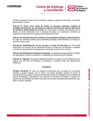 El CAC recaudará el valor de los honorarios y gastos y pagará los honorarios, en nombre
de las partes, al perito.
Artículo 27. Perito como medio de prueba en procesos arbitrales, trámites de
amigable composición, de conciliación o cualquier otra forma de solución alternativa
de conflictos administrada por el CAC. En los proceso y trámites administrados por el
Centro, el costo relacionado con la solicitud de perito o su inscripción transitoria se
entenderá incorporado en los gastos administrativos del CAC.
Artículo 28. Solicitud de perito a petición de autoridades judiciales y administrativas.
En caso de suministro de listas para autoridades judiciales y administrativas, la entrega no
generará ningún costo.
Artículo 29. Administración de los recursos a través de fiduciarias. El CAC podrá
administrar los recursos de los diferentes servicios a través de una fiduciaria o cualquier
mecanismo que garantice la transparencia y adecuado manejo de los mismos.
Artículo 30. Reliquidación de gastos de peritaje. Los gastos de peritaje podrán ser objeto
de reliquidación cuando se adicionen o modifiquen las solicitudes de los clientes.
Artículo 31. Vigencia. El presente reglamento entrará en vigencia con la publicación en la
página web del CAC de Arbitraje y Conciliación y sustituye todas las disposiciones
anteriores.
CLÁUSULA
Peritaje vinculante. En caso de cualquier controversia que se origine en el presente
contrato o guarde relación con el mismo, las partes acuerdan someter el asunto al
procedimiento de peritaje vinculante administrado conforme al Reglamento de Peritaje del
Centro de Arbitraje y Conciliación de la Cámara de Comercio de Bogotá, lo anterior sin
perjuicio de la posibilidad que tienen las partes de someter el peritaje al procedimiento que,
bajo su criterio, estipulen.
 