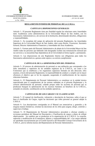 UNIVERSIDAD BOLIVIANA
UNIVERSIDAD MAYOR DE SAN ANDRES                                          II CONGRESO INTERNO - 2005
        SECRETARIA GENERAL                                                           ….¡Es hora del cambio!
          La Paz – Bolivia


                             REGLAMENTO INTERNO DE PERSONAL DE LA U.M.S.A.

                                  CAPITULO I. DISPOSICIONES GENERALES
        Artículo 1.- El presente Reglamento tiene por finalidad regular las relaciones entre Autoridades
        tanto Académicas como administrativas de la Universidad Mayor de San Andrés, con los
        funcionarios Administrativos y de servicio de la Institución, determinando derechos, obligaciones
        y responsabilidades.
        Artículo 2.- Se exceptúan del campo de aplicación del presente Reglamento, las Autoridades
        Superiores de la Universidad Mayor de San Andrés, tales como Rector, Vicerrector, Secretario
        General, Director Administrativo Financiero y Autoridades del Área Académica.
        Artículo 3.- Forman parte del Personal Administrativo de planta de la Universidad Mayor de San
        Andrés todas las personas que habiendo sido designadas reciben una remuneración mensual por
        sus servicios y se encuentran bajo dependencia de la Universidad en forma regular y permanente.
        Artículo 4.- Las disposiciones de este Reglamento Interno son obligatorias para todos los
        funcionarios administrativos; quienes están sujetos a su estricto cumplimiento

                             CAPITULO II. DE LA ADMINISTRACIÓN DEL PERSONAL
        Artículo 5.- El proceso de administración de personal es una atribución que corresponde a los
        Jefes inmediatos y superiores de las unidades orgánicas de la U.M.S.A., así como a las
        Comisiones que se establecen y los organismos superiores formales de alta dirección; ellos
        asumen, a través del presente Reglamento, la responsabilidad de conducir y cumplir con la mayor
        eficiencia el objetivo que se les ha asignado, asegurando el establecimiento de las mejores
        relaciones humanas.
        Artículo 6.- El Departamento de Personal Administrativo se constituye en la unidad técnica
        especializada para el cumplimiento de las normas señaladas en el presente Reglamento y la
        correcta administración de personal, velando porque todas las acciones de personal que se
        produzcan busquen la optimización de los recursos humanos en beneficio de la U.M.S.A.,
        actuando en estrecha coordinación con las unidades operativas.

                             CAPITULO III. DE LOS CARGOS Y SU CLASIFICACION
        Artículo 7.- El manual de clasificación, valoración y descripción de funciones, sobre el que se
        basa el clasificador de Cargos, regirá las decisiones que sobre personal en general adopte la
        U.M.S.A.
        Artículo 8.- Las descripciones consignadas en el Manual son enunciativas y generales y de
        ninguna manera limitativas; orientan las decisiones de los Jefes para asignar, dirigir, controlar y
        supervisar el trabajo.
        Artículo 9.- El Departamento de Personal Administrativo procederá a efectuar estudios y
        revisiones periódicas del Manual de Descripción y Clasificación de cargos a objeto de reflejar
        objetivamente los cambios que se produzcan en la organización de la U.M.S.A. La creación,
        supresión o modificación de la naturaleza, deberes y responsabilidades del o los cargos deberán
        ser aprobadas necesariamente por el Comité Ejecutivo del Honorable Consejo Universitario de la
        U.M.S.A., previo informe técnico del Departamento de Personal Administrativo.
 