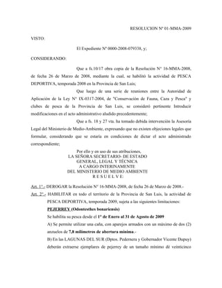 RESOLUCION Nº 01-MMA-2009

VISTO:

                         El Expediente Nº 0000-2008-079338, y;

CONSIDERANDO:

                         Que a fs.10/17 obra copia de la Resolución N° 16-MMA-2008,
de fecha 26 de Marzo de 2008, mediante la cual, se habilitó la actividad de PESCA
DEPORTIVA, temporada 2008 en la Provincia de San Luis;
                         Que luego de una serie de reuniones entre la Autoridad de
Aplicación de la Ley N° IX-0317-2004, de "Conservación de Fauna, Caza y Pesca" y
clubes de pesca de la Provincia de San Luis, se consideró pertinente Introducir
modificaciones en el acto administrativo aludido precedentemente;
                         Que a fs. 18 y 27 vta. ha tomado debida intervención la Asesoría
Legal del Ministerio de Medio-Ambiente, expresando que no existen objeciones legales que
formular, considerando que se estaría en condiciones de dictar el acto administrado
correspondiente;
                        Por ello y en uso de sus atribuciones,
                    LA SEÑORA SECRETARIO- DE ESTADO
                        GENERAL, LEGAL Y TÉCNICA
                         A CARGO INTERINAMENTE
                    DEL MINISTERIO DE MEDIO AMBIENTE
                                  R E S U E L V E:

Art. 1°.- DEROGAR la Resolución N° 16-MMA-2008, de fecha 26 de Marzo de 2008.-
Art. 2°.- HABILITAR en todo el territorio de la Provincia de San Luis, la actividad de
         PESCA DEPORTIVA, temporada 2009, sujeta a las siguientes limitaciones:
         PEJERREY (Odontesthes bonaríensis)
         Se habilita su pesca desde el 1° de Enero al 31 de Agosto de 2009
         A) Se permite utilizar una caña, con aparejos armados con un máximo de dos (2)
         anzuelos de 7,8 milímetros de abertura mínima.-
         B) En las LAGUNAS DEL SUR (Dptos. Pedernera y Gobernador Vicente Dupuy)
         deberán extraerse ejemplares de pejerrey de un tamaño mínimo dé veinticinco
 