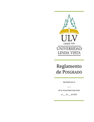  
	
  
	
  
	
  
	
  
	
  
	
  
	
  
	
  
	
  
	
  
	
  
	
  
	
  
	
  
	
  
	
  
	
  
	
  
	
  
	
  
	
  
	
  
	
  
	
   	
  
	
  
	
  
	
  
	
  
	
  
	
  
	
  
	
  
	
  
	
  
	
  
	
  
	
  
Reglamento	
  
de	
  POSGRADO	
  
Aprobado	
  por	
  el	
  
____	
  
de	
  la	
  Universidad	
  Linda	
  Vista	
  
el	
  ___	
  de	
  ___de	
  2012	
  
 