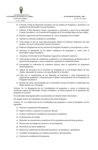 UNIVERSIDAD BOLIVIANA
UNIVERSIDAD MAYOR DE SAN ANDRES                                          II CONGRESO INTERNO - 2005
        SECRETARIA GENERAL                                                          ….¡Es hora del cambio!
          La Paz – Bolivia


           b) Formular el Plan de Desarrollo Facultativo de los estudios de Postgrado y someterlos a la
              aprobación del Honorable Consejo Facultativo.
           c)   Elaborar el Plan Operativo Anual y presupuesto y presentarlo, a través de su Honorable
                Consejo Facultativo, a la Comisión de Postgrado de la Universidad Mayor de San Andrés.
           d) Realizar seguimiento del funcionamiento de o de los postgrados de la Unidad.
           e) Aprobar los informes académicos consolidados.
           f) Velar porque el jefe de Área Desconcentrada elaboré los informes financieros de cada
              gestión y los envíe al Honorable Consejo Facultativo.
           g) Elaborar el Reglamento de la Comisión de Postgrado Facultativa y de programas y cursos.
           h) Gestionar la aprobación de los planes académicos de programas y cursos ante el
              Honorable Consejo Facultativo.
           i) Actualizar el Currículo de los Programas, luego de la evaluación respectiva.
           j) Velar porque existan las condiciones académicas y de infraestructura pertinentes para la
              ejecución de programas y cursos, tendientes a garantizar la calidad del mismo.
           k) Encomendar la realización de exámenes técnicos para la aprobación de propuestas
              interdisciplinarias.
           l) Aplicar las decisiones de la Comisión de Postgrado de la Universidad Mayor de San
              Andrés, adecuando las mismas a la especificidad de la Facultad.
           m) Velar por el cumplimiento de los Manuales de Funciones y otros instrumentos de
              organización académica y financiera para el óptimo funcionamiento de los Programas de
              Postgrado Facultativos
           n) Realizar las tareas encomendadas por el Honorable Consejo Facultativo viabilizando una
              fluida relación con el Pregrado.
        Artículo 18.- La designación de los Coordinadores de programas y cursos se efectuará por
        resolución expresa del Honorable Consejo Facultativo, en forma posterior de la aprobación del
        programa en cuestión.
        El coordinador del programa debe necesariamente ser docente titular universitario.
        Por ningún motivo el Coordinador será alumno del mismo Programa.
        Artículo 19.- Las atribuciones de los Coordinadores de programas o cursos de postgrado, son las
        siguientes:
           a) Efectuar el seguimiento del programa.
           b) Sugerir cambios y reajustes en el proceso docente.
           c) Evaluar e informar los resultados de las gestiones académicas.
           d) Gestionar becas de estudio.
           e) Rediseñar las características académicas de los programas para próximas gestiones.
           f) Promocionar actividades de incentivo a la investigación.
           g) Diversificar las tareas académicas.
           h) Mejorar las condiciones de desarrollo del proceso de enseñanza y aprendizaje.
           i) Coordinar los programas con similares nacionales e internacionales.
           j) Gestionar la acreditación del programa.
 