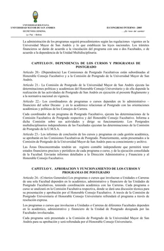 UNIVERSIDAD BOLIVIANA
UNIVERSIDAD MAYOR DE SAN ANDRES                                          II CONGRESO INTERNO - 2005
        SECRETARIA GENERAL                                                          ….¡Es hora del cambio!
          La Paz – Bolivia


        La administración de los programas seguirá procedimientos según las regulaciones vigentes en la
        Universidad Mayor de San Andrés y lo que establecen las leyes nacionales. Los trámites
        financieros se darán de acuerdo a la vinculación del programa con una o dos Facultades, o de
        acuerdo a la dependencia de la Unidad Multidisciplinaria.


               CAPITULO IV. DEPENDENCIA DE LOS CURSOS Y PROGRAMAS DE
                                     POSTGRADO
        Artículo 20.- (Dependencia) Las Comisiones de Postgrado Facultativas están subordinadas al
        Honorable Consejo Facultativo y a la Comisión de Postgrado de la Universidad Mayor de San
        Andrés.
        Artículo 21.- La Comisión de Postgrado de la Universidad Mayor de San Andrés ejecuta las
        determinaciones políticas y académicas del Honorable Consejo Universitario y de ella depende la
        realización de las actividades de Postgrado de San Andrés en ejecución al presente Reglamento y
        a la normativa nacional en vigencia.
        Artículo 22.- Los coordinadores de programas o cursos dependen en lo administrativo –
        financiero del señor Decano y en lo académico relacionan al Postgrado con las orientaciones
        académicas y políticas de los Consejos de Carrera.
        Cada coordinador de un programa de Postgrado Facultativo, ejecuta las determinaciones de la
        Comisión Facultativa de Postgrado respectiva y del Honorable Consejo Facultativo. Informa a
        dicha Comisión sobre sus actividades y dirige su funcionamiento. Los Postgrados
        multidisciplinarios independientes de las Facultades ejecutan las determinaciones de la Comisión
        de Postgrado de la U.M.S.A.
        Artículo 23.- Los informes de conclusión de los cursos y programas en cada gestión académica,
        se aprobarán en las Comisiones Facultativas de Postgrado. Posteriormente, serán presentados a la
        Comisión de Postgrado de la Universidad Mayor de San Andrés para su conocimiento y archivo.
        Las Áreas Desconcentradas tendrán un registro contable independiente que permitirá tener
        estados financieros precisos y periódicos de cada programa o curso, y de la ejecución consolidada
        de la Facultad. Enviarán informes detallados a la Dirección Administrativa y Financiera y al
        Honorable Consejo Facultativo.


               CAPITULO V. APROBACION Y FUNCIONAMIENTO DE LOS CURSOS Y
                               PROGRAMAS DE POSTGRADO
        Artículo 24.- (Criterios Generales) Los programas o cursos que involucran a Unidades o Carreras
        de una sola Facultad dependen en lo académico, administrativo y financiero de las Unidades de
        Postgrado Facultativas, teniendo coordinación académica con las Carreras. Cada programa o
        curso se analizará en la Comisión Facultativa respectiva, donde se dará una discusión técnica para
        su presentación y aprobación por el Honorable Consejo Facultativo. A través de la Comisión de
        Postgrado Universitaria el Honorable Consejo Universitario refrendará el programa a través de
        resolución expresa.
        Los programas o cursos que involucran a Unidades o Carreras de diferentes Facultades dependen
        en lo académico, administrativo y financiero de la Unidad de Postgrado designada por las
        Facultades involucradas.
        Cada programa será presentado a la Comisión de Postgrado de la Universidad Mayor de San
        Andrés para su aprobación y será refrendada por el Honorable Consejo Universitario.
 