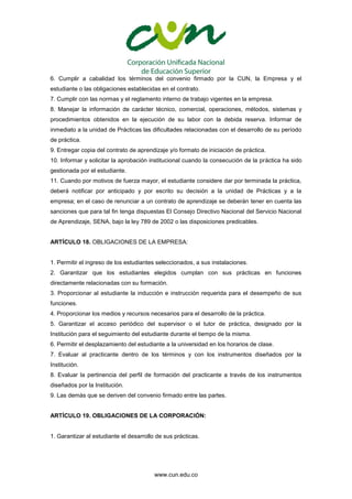 www.cun.edu.co
6. Cumplir a cabalidad los términos del convenio firmado por la CUN, la Empresa y el
estudiante o las obligaciones establecidas en el contrato.
7. Cumplir con las normas y el reglamento interno de trabajo vigentes en la empresa.
8. Manejar la información de carácter técnico, comercial, operaciones, métodos, sistemas y
procedimientos obtenidos en la ejecución de su labor con la debida reserva. Informar de
inmediato a la unidad de Prácticas las dificultades relacionadas con el desarrollo de su período
de práctica.
9. Entregar copia del contrato de aprendizaje y/o formato de iniciación de práctica.
10. Informar y solicitar la aprobación institucional cuando la consecución de la práctica ha sido
gestionada por el estudiante.
11. Cuando por motivos de fuerza mayor, el estudiante considere dar por terminada la práctica,
deberá notificar por anticipado y por escrito su decisión a la unidad de Prácticas y a la
empresa; en el caso de renunciar a un contrato de aprendizaje se deberán tener en cuenta las
sanciones que para tal fin tenga dispuestas El Consejo Directivo Nacional del Servicio Nacional
de Aprendizaje, SENA, bajo la ley 789 de 2002 o las disposiciones predicables.
ARTÍCULO 18. OBLIGACIONES DE LA EMPRESA:
1. Permitir el ingreso de los estudiantes seleccionados, a sus instalaciones.
2. Garantizar que los estudiantes elegidos cumplan con sus prácticas en funciones
directamente relacionadas con su formación.
3. Proporcionar al estudiante la inducción e instrucción requerida para el desempeño de sus
funciones.
4. Proporcionar los medios y recursos necesarios para el desarrollo de la práctica.
5. Garantizar el acceso periódico del supervisor o el tutor de práctica, designado por la
Institución para el seguimiento del estudiante durante el tiempo de la misma.
6. Permitir el desplazamiento del estudiante a la universidad en los horarios de clase.
7. Evaluar al practicante dentro de los términos y con los instrumentos diseñados por la
Institución.
8. Evaluar la pertinencia del perfil de formación del practicante a través de los instrumentos
diseñados por la Institución.
9. Las demás que se deriven del convenio firmado entre las partes.
ARTÍCULO 19. OBLIGACIONES DE LA CORPORACIÓN:
1. Garantizar al estudiante el desarrollo de sus prácticas.
 