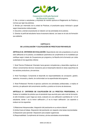 www.cun.edu.co
2. Dar a conocer a estudiantes y empresas de manera oportuna el Reglamento de Práctica y
normas que rigen las prácticas.
3. Brindar por intermedio de la unidad de Prácticas, al practicante apoyo individual o grupal
según lineamientos institucionales.
4. Escuchar y orientar al practicante en relación con las actividades de la práctica.
5. Orientar el perfil del estudiante hacia el escenario laboral, con base en el ciclo de formación
que adelanta.
CAPITULO V.
DE LA EVALUACIÓN Y CALIFICACIÓN DE PRÁCTICAS POR NIVELES
ARTÍCULO 20. CRITERIOS DE EVALUACIÓN: Dependiendo del ciclo propedéutico al cual se
esté calificando en la práctica, se establecen parámetros de cumplimiento en la modalidad que
certifique según Listado de Ocupaciones por programa y la filosofía de la formación por ciclos
sustentada en los siguientes criterios:
1. Nivel Técnico Profesional: Orientado hacia generar competencias y desarrollos cognitivos al
ofrecer conocimientos técnicos necesarios para el desempeño laboral en áreas específicas de
los sectores productivos y de servicios.
2. Nivel Tecnológico: Comprende el desarrollo de responsabilidades de concepción, gestión,
asesoría, innovación y diseño, de conformidad con la especificidad del programa.
3. Nivel Profesional: Permite el ejercicio autónomo de actividades profesionales, e implica el
dominio y la aplicación del conocimiento científico y práctico en la toma de decisiones.
ARTÍCULO 21: CRITERIOS DE CALIFICACIÓN DE LA PRÁCTICA PROFESIONAL. Al
finalizar la modalidad de práctica que el estudiante haya asumido para cada nivel de formación,
el Jefe Inmediato o quien haga sus veces, evaluará con una calificación cuantitativa de 1 a 5 al
estudiante, donde 1 es la menor calificación y 5 es la mayor calificación. Los aspectos a
evaluar son los siguientes:
1) Relaciones Interpersonales. Integración del practicante en su entorno laboral
2) Actitud hacia el trabajo. Disposición del practicante con respecto a las tareas recomendadas
3) Disposición para aprender. Disposición para aceptar sugerencias
4) Responsabilidad. Cumplimiento de horarios y de las actividades encomendadas
 